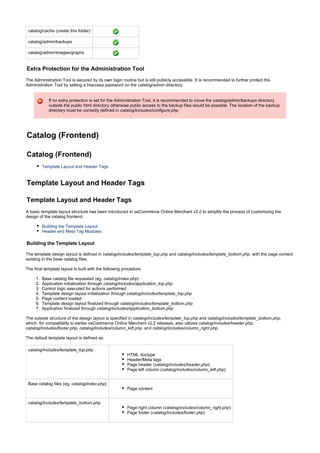 1.
2.
3.
4.
5.
6.
7.
catalog/cache (create this folder)
catalog/admin/backups
catalog/admin/images/graphs
Extra Protection for the Administration Tool
The Administration Tool is secured by its own login routine but is still publicly accessible. It is recommended to further protect the
Administration Tool by setting a htaccess password on the directory.catalog/admin
If no extra protection is set for the Administration Tool, it is recommended to move the directorycatalog/admin/backups
outside the public html directory otherwise public access to the backup files would be possible. The location of the backup
directory must be correctly defined in .catalog/includes/configure.php
Catalog (Frontend)
Catalog (Frontend)
Template Layout and Header Tags
Template Layout and Header Tags
Template Layout and Header Tags
A basic template layout structure has been introduced in osCommerce Online Merchant v2.2 to simplify the process of customizing the
design of the catalog frontend.
Building the Template Layout
Header and Meta Tag Modules
Building the Template Layout
The template design layout is defined in and , with the page contentcatalog/includes/template_top.php catalog/includes/template_bottom.php
existing in the base catalog files.
The final template layout is built with the following procedure:
Base catalog file requested (eg, )catalog/index.php
Application initialization through catalog/includes/application_top.php
Control logic executed for actions performed
Template design layout initialization through catalog/includes/template_top.php
Page content loaded
Template design layout finalized through catalog/includes/template_bottom.php
Application finalized through catalog/includes/application_bottom.php
The outside structure of the design layout is specified in and ,catalog/includes/template_top.php catalog/includes/template_bottom.php
which, for compatibility to earlier osCommerce Online Merchant v2.2 releases, also utilizes ,catalog/includes/header.php
, , and .catalog/includes/footer.php catalog/includes/column_left.php catalog/includes/column_right.php
The default template layout is defined as:
catalog/includes/template_top.php
HTML doctype
Header/Meta tags
Page header ( )catalog/includes/header.php
Page left column ( )catalog/includes/column_left.php
Base catalog files (eg, )catalog/index.php
Page content
catalog/includes/template_bottom.php
Page right column ( )catalog/includes/column_right.php
Page footer ( )catalog/includes/footer.php
 