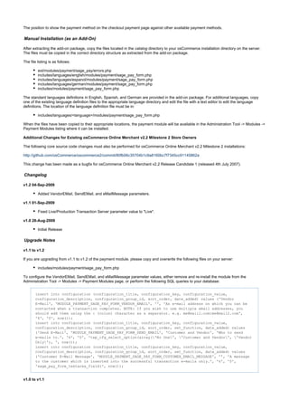 The position to show the payment method on the checkout payment page against other available payment methods.
Manual Installation (as an Add-On)
After extracting the add-on package, copy the files located in the directory to your osCommerce installation directory on the server.catalog
The files must be copied in the correct directory structure as extracted from the add-on package.
The file listing is as follows:
ext/modules/payment/sage_pay/errors.php
includes/languages/english/modules/payment/sage_pay_form.php
includes/languages/espanol/modules/payment/sage_pay_form.php
includes/languages/german/modules/payment/sage_pay_form.php
includes/modules/payment/sage_pay_form.php
The standard languages definitions in English, Spanish, and German are provided in the add-on package. For additional languages, copy
one of the existing language definition files to the appropriate language directory and edit the file with a text editor to edit the language
definitions. The location of the language definition file must be in:
includes/languages/<language>/modules/payment/sage_pay_form.php
When the files have been copied to their appropriate locations, the payment module will be available in the Administration Tool -> Modules ->
Payment Modules listing where it can be installed.
Additional Changes for Existing osCommerce Online Merchant v2.2 Milestone 2 Store Owners
The following core source code changes must also be performed for osCommerce Online Merchant v2.2 Milestone 2 installations:
http://github.com/osCommerce/oscommerce2/commit/80fb06c35704b1c9a8160bc7f7345cc91145862a
This change has been made as a bugfix for osCommerce Online Merchant v2.2 Release Candidate 1 (released 4th July 2007).
Changelog
v1.2 04-Sep-2009
Added VendorEMail, SendEMail, and eMailMessage parameters.
v1.1 01-Sep-2009
Fixed Live/Production Transaction Server parameter value to "Live".
v1.0 28-Aug-2009
Initial Release
Upgrade Notes
v1.1 to v1.2
If you are upgrading from v1.1 to v1.2 of the payment module, please copy and overwrite the following files on your server:
includes/modules/payment/sage_pay_form.php
To configure the VendorEMail, SendEMail, and eMailMessage parameter values, either remove and re-install the module from the
Administration Tool -> Modules -> Payment Modules page, or perform the following SQL queries to your database:
insert into configuration (configuration_title, configuration_key, configuration_value,
configuration_description, configuration_group_id, sort_order, date_added) values ('Vendor
E-Mail', 'MODULE_PAYMENT_SAGE_PAY_FORM_VENDOR_EMAIL', '', 'An e-mail address on which you can be
contacted when a transaction completes. NOTE: If you wish to use multiple email addresses, you
should add them using the : (colon) character as a separator. e.g. me@mail1.com:me@mail2.com',
'6', '0', now());
insert into configuration (configuration_title, configuration_key, configuration_value,
configuration_description, configuration_group_id, sort_order, set_function, date_added) values
('Send E-Mail', 'MODULE_PAYMENT_SAGE_PAY_FORM_SEND_EMAIL', 'Customer and Vendor', 'Who to send
e-mails to.', '6', '0', 'tep_cfg_select_option(array('No One', 'Customer and Vendor', 'Vendor
Only'), ', now());
insert into configuration (configuration_title, configuration_key, configuration_value,
configuration_description, configuration_group_id, sort_order, set_function, date_added) values
('Customer E-Mail Message', 'MODULE_PAYMENT_SAGE_PAY_FORM_CUSTOMER_EMAIL_MESSAGE', '', 'A message
to the customer which is inserted into the successful transaction e-mails only.', '6', '0',
'sage_pay_form_textarea_field(', now());
v1.0 to v1.1
 