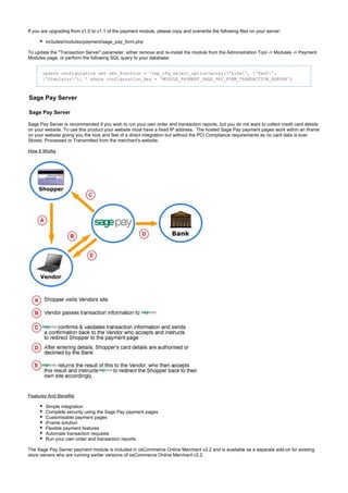 If you are upgrading from v1.0 to v1.1 of the payment module, please copy and overwrite the following files on your server:
includes/modules/payment/sage_pay_form.php
To update the "Transaction Server" parameter, either remove and re-install the module from the Administration Tool -> Modules -> Payment
Modules page, or perform the following SQL query to your database:
update configuration set set_function = 'tep_cfg_select_option(array('Live', 'Test',
'Simulator'), ' where configuration_key = 'MODULE_PAYMENT_SAGE_PAY_FORM_TRANSACTION_SERVER';
Sage Pay Server
Sage Pay Server
Sage Pay Server is recommended if you wish to run your own order and transaction reports, but you do not want to collect credit card details
on your website. To use this product your website must have a fixed IP address. The hosted Sage Pay payment pages work within an iframe
on your website giving you the look and feel of a direct integration but without the PCI Compliance requirements as no card data is ever
Stored, Processed or Transmitted from the merchant's website.
How It Works
Features And Benefits
Simple integration
Complete security using the Sage Pay payment pages
Customisable payment pages
iFrame solution
Flexible payment features
Automate transaction requests
Run your own order and transaction reports
The Sage Pay Server payment module is included in osCommerce Online Merchant v2.2 and is available as a separate add-on for existing
store owners who are running earlier versions of osCommerce Online Merchant v2.2.
 