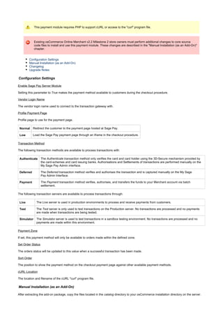 This payment module requires PHP to support cURL or access to the "curl" program file.
Existing osCommerce Online Merchant v2.2 Milestone 2 store owners must perform additional changes to core source
code files to install and use this payment module. These changes are described in the "Manual Installation (as an Add-On)"
chapter.
Configuration Settings
Manual Installation (as an Add-On)
Changelog
Upgrade Notes
Configuration Settings
Enable Sage Pay Server Module
Setting this parameter to makes the payment method available to customers during the checkout procedure.True
Vendor Login Name
The vendor login name used to connect to the transaction gateway with.
Profile Payment Page
Profile page to use for the payment page.
Normal Redirect the customer to the payment page hosted at Sage Pay.
Low Load the Sage Pay payment page through an iframe in the checkout procedure.
Transaction Method
The following transaction methods are available to process transactions with:
Authenticate The transaction method only verifies the card and card holder using the 3D-Secure mechanism provided byAuthenticate
the card-schemes and card issuing banks. Authorisations and Settlements of transactions are performed manually on the
My Sage Pay Admin interface.
Deferred The transaction method verifies and authorises the transaction and is captured manually on the My SageDeferred
Pay Admin Interface.
Payment The transaction method verifies, authorises, and transfers the funds to your Merchant account via batchPayment
settlement.
The following transaction servers are available to process transactions through:
Live The server is used in production environments to process and receive payments from customers.Live
Test The server is only used to test transactions on the Production server. No transactions are processed and no paymentsTest
are made when transactions are being tested.
Simulator The server is used to test transactions in a sandbox testing environment. No transactions are processed and noSimulator
payments are made within this environment.
Payment Zone
If set, this payment method will only be available to orders made within the defined zone.
Set Order Status
The orders status will be updated to this value when a successful transaction has been made.
Sort Order
The position to show the payment method on the checkout payment page against other available payment methods.
cURL Location
The location and filename of the cURL "curl" program file.
Manual Installation (as an Add-On)
After extracting the add-on package, copy the files located in the directory to your osCommerce installation directory on the server.catalog
 