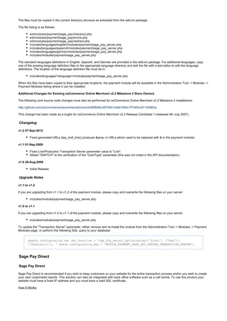 The files must be copied in the correct directory structure as extracted from the add-on package.
The file listing is as follows:
ext/modules/payment/sage_pay/checkout.php
ext/modules/payment/sage_pay/errors.php
ext/modules/payment/sage_pay/redirect.php
includes/languages/english/modules/payment/sage_pay_server.php
includes/languages/espanol/modules/payment/sage_pay_server.php
includes/languages/german/modules/payment/sage_pay_server.php
includes/modules/payment/sage_pay_server.php
The standard languages definitions in English, Spanish, and German are provided in the add-on package. For additional languages, copy
one of the existing language definition files to the appropriate language directory and edit the file with a text editor to edit the language
definitions. The location of the language definition file must be in:
includes/languages/<language>/modules/payment/sage_pay_server.php
When the files have been copied to their appropriate locations, the payment module will be available in the Administration Tool -> Modules ->
Payment Modules listing where it can be installed.
Additional Changes for Existing osCommerce Online Merchant v2.2 Milestone 2 Store Owners
The following core source code changes must also be performed for osCommerce Online Merchant v2.2 Milestone 2 installations:
http://github.com/osCommerce/oscommerce2/commit/80fb06c35704b1c9a8160bc7f7345cc91145862a
This change has been made as a bugfix for osCommerce Online Merchant v2.2 Release Candidate 1 (released 4th July 2007).
Changelog
v1.2 07-Sep-2012
Fixed generated URLs (tep_href_link() produces &amp; in URLs which need to be replaced with & in the payment module)
v1.1 01-Sep-2009
Fixed Live/Production Transaction Server parameter value to "Live".
Added "SWITCH" to the verification of the "CardType" parameter (this was not noted in the API documentation)
v1.0 28-Aug-2009
Initial Release
Upgrade Notes
v1.1 to v1.2
If you are upgrading from v1.1 to v1.2 of the payment module, please copy and overwrite the following files on your server:
includes/modules/payment/sage_pay_server.php
v1.0 to v1.1
If you are upgrading from v1.0 to v1.1 of the payment module, please copy and overwrite the following files on your server:
includes/modules/payment/sage_pay_server.php
To update the "Transaction Server" parameter, either remove and re-install the module from the Administration Tool -> Modules -> Payment
Modules page, or perform the following SQL query to your database:
update configuration set set_function = 'tep_cfg_select_option(array('Live', 'Test',
'Simulator'), ' where configuration_key = 'MODULE_PAYMENT_SAGE_PAY_SERVER_TRANSACTION_SERVER';
Sage Pay Direct
Sage Pay Direct
Sage Pay Direct is recommended if you wish to keep customers on your website for the entire transaction process and/or you wish to create
your own customised reports. This solution can also be integrated with back office software such as a call centre. To use this product your
website must have a fixed IP address and you must have a valid SSL certificate.
How It Works
 