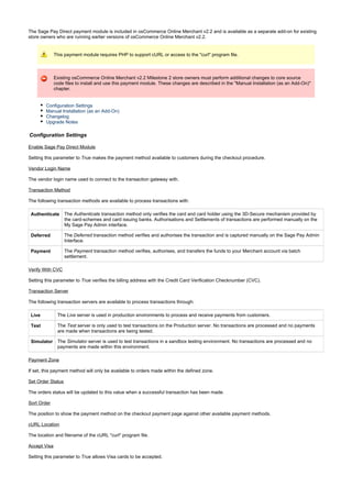 The Sage Pay Direct payment module is included in osCommerce Online Merchant v2.2 and is available as a separate add-on for existing
store owners who are running earlier versions of osCommerce Online Merchant v2.2.
This payment module requires PHP to support cURL or access to the "curl" program file.
Existing osCommerce Online Merchant v2.2 Milestone 2 store owners must perform additional changes to core source
code files to install and use this payment module. These changes are described in the "Manual Installation (as an Add-On)"
chapter.
Configuration Settings
Manual Installation (as an Add-On)
Changelog
Upgrade Notes
Configuration Settings
Enable Sage Pay Direct Module
Setting this parameter to makes the payment method available to customers during the checkout procedure.True
Vendor Login Name
The vendor login name used to connect to the transaction gateway with.
Transaction Method
The following transaction methods are available to process transactions with:
Authenticate The transaction method only verifies the card and card holder using the 3D-Secure mechanism provided byAuthenticate
the card-schemes and card issuing banks. Authorisations and Settlements of transactions are performed manually on the
My Sage Pay Admin interface.
Deferred The transaction method verifies and authorises the transaction and is captured manually on the Sage Pay AdminDeferred
Interface.
Payment The transaction method verifies, authorises, and transfers the funds to your Merchant account via batchPayment
settlement.
Verify With CVC
Setting this parameter to verifies the billing address with the Credit Card Verification Checknumber (CVC).True
Transaction Server
The following transaction servers are available to process transactions through:
Live The server is used in production environments to process and receive payments from customers.Live
Test The server is only used to test transactions on the Production server. No transactions are processed and no paymentsTest
are made when transactions are being tested.
Simulator The server is used to test transactions in a sandbox testing environment. No transactions are processed and noSimulator
payments are made within this environment.
Payment Zone
If set, this payment method will only be available to orders made within the defined zone.
Set Order Status
The orders status will be updated to this value when a successful transaction has been made.
Sort Order
The position to show the payment method on the checkout payment page against other available payment methods.
cURL Location
The location and filename of the cURL "curl" program file.
Accept Visa
Setting this parameter to allows Visa cards to be accepted.True
 