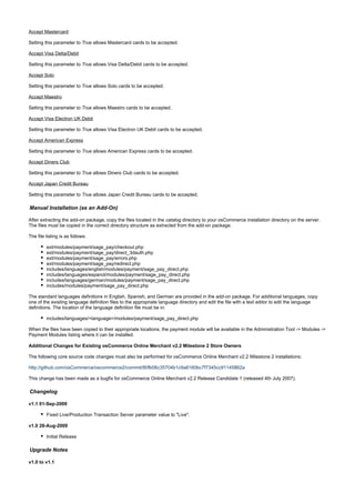 Accept Mastercard
Setting this parameter to allows Mastercard cards to be accepted.True
Accept Visa Delta/Debit
Setting this parameter to allows Visa Delta/Debit cards to be accepted.True
Accept Solo
Setting this parameter to allows Solo cards to be accepted.True
Accept Maestro
Setting this parameter to allows Maestro cards to be accepted.True
Accept Visa Electron UK Debit
Setting this parameter to allows Visa Electron UK Debit cards to be accepted.True
Accept American Express
Setting this parameter to allows American Express cards to be accepted.True
Accept Diners Club
Setting this parameter to allows Diners Club cards to be accepted.True
Accept Japan Credit Bureau
Setting this parameter to allows Japan Credit Bureau cards to be accepted.True
Manual Installation (as an Add-On)
After extracting the add-on package, copy the files located in the directory to your osCommerce installation directory on the server.catalog
The files must be copied in the correct directory structure as extracted from the add-on package.
The file listing is as follows:
ext/modules/payment/sage_pay/checkout.php
ext/modules/payment/sage_pay/direct_3dauth.php
ext/modules/payment/sage_pay/errors.php
ext/modules/payment/sage_pay/redirect.php
includes/languages/english/modules/payment/sage_pay_direct.php
includes/languages/espanol/modules/payment/sage_pay_direct.php
includes/languages/german/modules/payment/sage_pay_direct.php
includes/modules/payment/sage_pay_direct.php
The standard languages definitions in English, Spanish, and German are provided in the add-on package. For additional languages, copy
one of the existing language definition files to the appropriate language directory and edit the file with a text editor to edit the language
definitions. The location of the language definition file must be in:
includes/languages/<language>/modules/payment/sage_pay_direct.php
When the files have been copied to their appropriate locations, the payment module will be available in the Administration Tool -> Modules ->
Payment Modules listing where it can be installed.
Additional Changes for Existing osCommerce Online Merchant v2.2 Milestone 2 Store Owners
The following core source code changes must also be performed for osCommerce Online Merchant v2.2 Milestone 2 installations:
http://github.com/osCommerce/oscommerce2/commit/80fb06c35704b1c9a8160bc7f7345cc91145862a
This change has been made as a bugfix for osCommerce Online Merchant v2.2 Release Candidate 1 (released 4th July 2007).
Changelog
v1.1 01-Sep-2009
Fixed Live/Production Transaction Server parameter value to "Live".
v1.0 28-Aug-2009
Initial Release
Upgrade Notes
v1.0 to v1.1
 