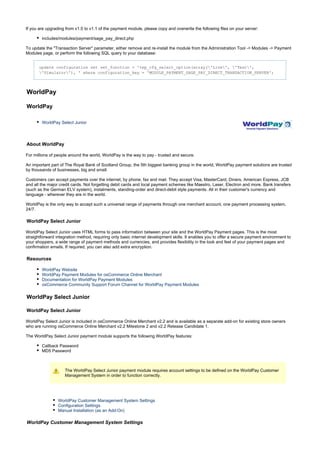 If you are upgrading from v1.0 to v1.1 of the payment module, please copy and overwrite the following files on your server:
includes/modules/payment/sage_pay_direct.php
To update the "Transaction Server" parameter, either remove and re-install the module from the Administration Tool -> Modules -> Payment
Modules page, or perform the following SQL query to your database:
update configuration set set_function = 'tep_cfg_select_option(array('Live', 'Test',
'Simulator'), ' where configuration_key = 'MODULE_PAYMENT_SAGE_PAY_DIRECT_TRANSACTION_SERVER';
WorldPay
WorldPay
WorldPay Select Junior
About WorldPay
For millions of people around the world, WorldPay is the way to pay - trusted and secure.
An important part of The Royal Bank of Scotland Group, the 5th biggest banking group in the world, WorldPay payment solutions are trusted
by thousands of businesses, big and small.
Customers can accept payments over the internet, by phone, fax and mail. They accept Visa, MasterCard, Diners, American Express, JCB
and all the major credit cards. Not forgetting debit cards and local payment schemes like Maestro, Laser, Electron and more. Bank transfers
(such as the German ELV system), instalments, standing-order and direct-debit style payments. All in their customer's currency and
language - wherever they are in the world.
WorldPay is the only way to accept such a universal range of payments through one merchant account, one payment processing system,
24/7.
WorldPay Select Junior
WorldPay Select Junior uses HTML forms to pass information between your site and the WorldPay Payment pages. This is the most
straightforward integration method, requiring only basic internet development skills. It enables you to offer a secure payment environment to
your shoppers, a wide range of payment methods and currencies, and provides flexibility in the look and feel of your payment pages and
confirmation emails. If required, you can also add extra encryption.
Resources
WorldPay Website
WorldPay Payment Modules for osCommerce Online Merchant
Documentation for WorldPay Payment Modules
osCommerce Community Support Forum Channel for WorldPay Payment Modules
WorldPay Select Junior
WorldPay Select Junior
WorldPay Select Junior is included in osCommerce Online Merchant v2.2 and is available as a separate add-on for existing store owners
who are running osCommerce Online Merchant v2.2 Milestone 2 and v2.2 Release Candidate 1.
The WorldPay Select Junior payment module supports the following WorldPay features:
Callback Password
MD5 Password
The WorldPay Select Junior payment module requires account settings to be defined on the WorldPay Customer
Management System in order to function correctly.
WorldPay Customer Management System Settings
Configuration Settings
Manual Installation (as an Add-On)
WorldPay Customer Management System Settings
 