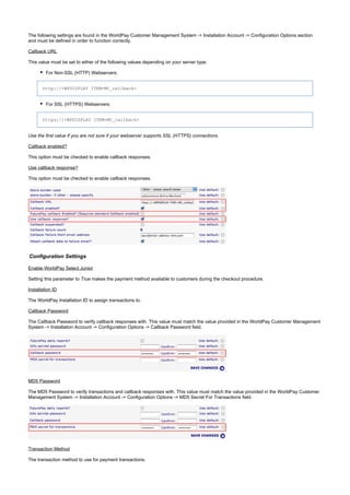 The following settings are found in the WorldPay Customer Management System -> Installation Account -> Configuration Options section
and must be defined in order to function correctly.
Callback URL
This value must be set to either of the following values depending on your server type.
For Non-SSL (HTTP) Webservers:
http://<WPDISPLAY ITEM=MC_callback>
For SSL (HTTPS) Webservers:
https://<WPDISPLAY ITEM=MC_callback>
Use the first value if you are not sure if your webserver supports SSL (HTTPS) connections.
Callback enabled?
This option must be checked to enable callback responses.
Use callback response?
This option must be checked to enable callback responses.
Configuration Settings
Enable WorldPay Select Junior
Setting this parameter to makes the payment method available to customers during the checkout procedure.True
Installation ID
The WorldPay Installation ID to assign transactions to.
Callback Password
The Callback Password to verify callback responses with. This value must match the value provided in the WorldPay Customer Management
System -> Installation Account -> Configuration Options -> Callback Password field.
MD5 Password
The MD5 Password to verify transactions and callback responses with. This value must match the value provided in the WorldPay Customer
Management System -> Installation Account -> Configuration Options -> MD5 Secret For Transactions field.
Transaction Method
The transaction method to use for payment transactions.
 