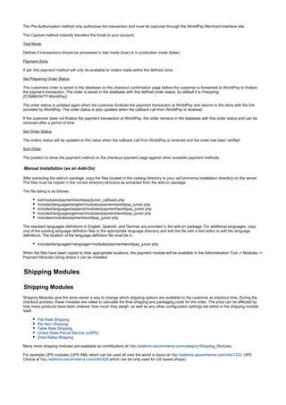 The method only authorizes the transaction and must be captured through the WorldPay Merchant Interface site.Pre-Authorization
The method instantly transfers the funds to your account.Capture
Test Mode
Defines if transactions should be processed in test mode (true) or in production mode (false).
Payment Zone
If set, this payment method will only be available to orders made within the defined zone.
Set Preparing Order Status
The customers order is saved in the database on the checkout confirmation page before the customer is forwarded to WorldPay to finalize
the payment transaction. The order is saved in the database with this defined order status; by default it is Preparing
.[COMMUNITY:WorldPay]
The order status is updated again when the customer finalizes the payment transaction at WorldPay and returns to the store with the link
provided by WorldPay. The order status is also updated when the callback call from WorldPay is received.
If the customer does not finalize the payment transaction at WorldPay, the order remains in the database with this order status and can be
removed after a period of time.
Set Order Status
The orders status will be updated to this value when the callback call from WorldPay is received and the order has been verified.
Sort Order
The position to show the payment method on the checkout payment page against other available payment methods.
Manual Installation (as an Add-On)
After extracting the add-on package, copy the files located in the directory to your osCommerce installation directory on the server.catalog
The files must be copied in the correct directory structure as extracted from the add-on package.
The file listing is as follows:
ext/modules/payment/worldpay/junior_callback.php
includes/languages/english/modules/payment/worldpay_junior.php
includes/languages/espanol/modules/payment/worldpay_junior.php
includes/languages/german/modules/payment/worldpay_junior.php
includes/modules/payment/worldpay_junior.php
The standard languages definitions in English, Spanish, and German are provided in the add-on package. For additional languages, copy
one of the existing language definition files to the appropriate language directory and edit the file with a text editor to edit the language
definitions. The location of the language definition file must be in:
includes/languages/<language>/modules/payment/worldpay_junior.php
When the files have been copied to their appropriate locations, the payment module will be available in the Administration Tool -> Modules ->
Payment Modules listing where it can be installed.
Shipping Modules
Shipping Modules
Shipping Modules give the store owner a way to change which shipping options are available to the customer at checkout time. During the
checkout process, these modules are called to calculate the final shipping and packaging costs for the order. The price can be affected by
how many products have been ordered, how much they weigh, as well as any other configuration settings set either in the shipping module
itself.
Flat Rate Shipping
Per Item Shipping
Table Rate Shipping
United State Parcel Service (USPS)
Zone Rates Shipping
Many more shipping modules are available as contributions at .http://addons.oscommerce.com/category/Shipping_Modules
For example UPS modules (UPS XML which can be used all over the world is found at , UPShttp://addons.oscommerce.com/info/1323
Choice at which can be only used for US based shops).http://addons.oscommerce.com/info/528
 