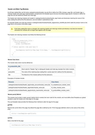 Header and Meta Tag Modules
As all base catalog files use the same file to define the HTML doctype, page title, and header tags, acatalog/includes/template_top.php
modular header and meta tags implementation complements the template layout structure that allows page specific modules to define the
page title and set additional header and meta tags.
The header and meta tag modules are located in inside sub-directories matching the name of thecatalog/includes/modules/header_tags
base catalog file (without the file extension), and are loaded in alphabetical order.
An example header and meta tag module is which adds the product name to thecatalog/includes/modules/header_tags/product_info/title.php
page title on the product information page.
If the base catalog file name is changed, the matching header and meta tag module sub-directory must also be renamed
otherwise the modules will no longer load together with the page.
The header and meta tag modules must follow the following format:
<?php
class ht_productInfo_title {
function parse() {
global $oscTemplate;
/* module specific code goes here */
$oscTemplate->setTitle('New Page Title Name, ' . $oscTemplate->getTitle());
}
}
?>
Module Class Name
The module class name must be defined as:
ht_productInfo_title
ht Short code for "Header Tag" to distinguish header and meta tag modules from other modules.
productInfo The name of the matching base catalog file in camel case form (without the file extension).
title The filename of the module (without the file extension).
Examples of modules include:
Filename Class Name
catalog/includes/modules/header_tags/create_account/module_name.php ht_createAccount_module_name
catalog/includes/modules/header_tags/index/module_name.php ht_index_module_name
catalog/includes/modules/header_tags/products_new/module_name.php ht_productsNew_module_name
Module parse() Method
The module must contain a static method which contains the main code for the module, and must define as a globalparse() $oscTemplate
variable to alter the header and meta tags for the page.
The class provides the following three methods to alter the tags for the page:oscTemplate
getTitle
Returns the current title of the page. By default the page title is defined by the language definition which is the name of the onlineTITLE
shop.
$title = $oscTemplate->getTitle();
setTitle
Sets a new title for the page.
$oscTemplate->setTitle('New Page Title');
 