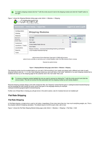 To install a shipping module click the "i" with the circle around it next to the shipping module and click the "install" button to
the right.
Figure 1 shows the Shipping Modules listing page under Admin -> Modules -> Shipping
Figure 1. Shipping Modules listing page under Admin -> Modules -> Shipping
The shipping module must be enabled before you can edit it. Edit according to your needs and always add a different sort order to each
shipping module used (ex: 1, 2, 3, etc). Each shipping module you use must have a "sort order" attached to it so each shipping module that is
enabled will show up on the shipping page for the customer and in the "sort order" that is set.
To remove a shipping module highlight the one you want to remove by clicking the "i" with the circle around it and click the
remove button. This will not remove the files associated with the shipping module but will merely disable it.
Note that shipping modules always come with at least two files: the "shipping" module file that goes in catalog/includes/modules/shipping/
and the language file (with exactly the same name!) that goes in the language directory for example
catalog/includes/languages/english/modules/shipping/
If either one of these files is missing you will get errors in the admin section, also for modules that are not installed yet!
Flat Rate Shipping
Flat Rate Shipping
In Flat Rate shipping, a single price is used on all orders, irregardless of how many items they buy, how much everything weighs, etc. This is
the simplest method of shipping calculation. The default setup is for $5 for each order, with no tax.
Figure 1 shows the Flat Rate Shipping Module listing page under Admin -> Modules -> Shipping -> Flat Rate -> Edit
 