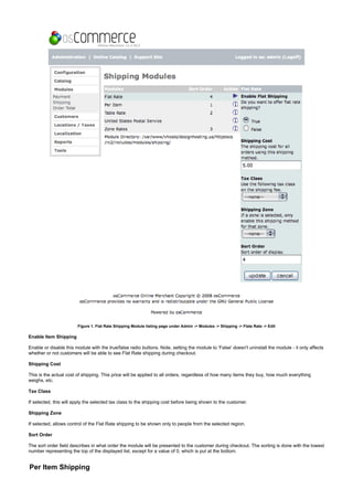Figure 1. Flat Rate Shipping Module listing page under Admin -> Modules -> Shipping -> Flate Rate -> Edit
Enable Item Shipping
Enable or disable this module with the true/false radio buttons. Note, setting the module to 'False' doesn't uninstall the module - it only affects
whether or not customers will be able to see Flat Rate shipping during checkout.
Shipping Cost
This is the actual cost of shipping. This price will be applied to all orders, regardless of how many items they buy, how much everything
weighs, etc.
Tax Class
If selected, this will apply the selected tax class to the shipping cost before being shown to the customer.
Shipping Zone
If selected, allows control of the Flat Rate shipping to be shown only to people from the selected region.
Sort Order
The sort order field describes in what order the module will be presented to the customer during checkout. The sorting is done with the lowest
number representing the top of the displayed list, except for a value of 0, which is put at the bottom.
Per Item Shipping
 