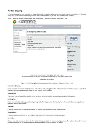 Per Item Shipping
In Per Item shipping, the price entered in the Shipping Cost field is multiplied by the number of products ordered, then added to the Handling
Fee (if any), to calculate the final shipping cost. The default setting is for $2.50 per item, plus $0 additional for handling.
Figure 1 shows the Per Item Shipping listing page under Admin -> Modules -> Shipping -> Per Item -> Edit
Figure 1. Per Item Shipping Module listing page under Admin -> Modules -> Shipping -> Per Item -> Edit
Enable Item Shipping
Enable or disable this module with the true/false radio buttons. Note, setting the module to 'False' doesn't uninstall the module - it only affects
whether or not customers will be able to see Per Item shipping during checkout.
Shipping Cost
The number entered here will be multiplied by the number of items in an order to calculate the shipping cost to be applied.
Handling Fee
This is an extra field to add a separate handling charge to the final shipping cost. The handling fee is the same for the order, regardless of
how many products were ordered.
Tax Class
If selected, this will apply the selected tax class to the shipping cost before being shown to the customer.
Shipping Zone
If selected, allows control of the Per Item shipping to be shown only to people from the selected region.
Sort Order
The sort order field describes in what order the module will be presented to the customer during checkout. The sorting is done with the lowest
number representing the top of the displayed list, except for a value of 0, which is put at the bottom.
 