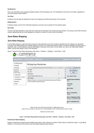 Handling Fee
This is an extra field to add a separate handling charge to the final shipping cost. The handling fee is the same for all orders, regardless of
how many products were ordered.
Tax Class
If selected, this will apply the selected tax class to the shipping cost before being shown to the customer.
Shipping Zone
If selected, allows control of the Table Rate shipping to be shown only to people from the selected region.
Sort Order
The sort order field describes in what order the module will be presented to the customer during checkout. The sorting is done with the lowest
number representing the top of the displayed list, except for a value of 0, which is put at the bottom.
Zone Rates Shipping
Zone Rates Shipping
In Zone Rates shipping, customers that are having an order delivered to one of the locations specified have the shipping cost calculated
according to the table specified. Zone Rates shipping is similar to the Table Rates shipping method, but will be available to a select group of
customers. Also, a choice between using the total weight or total price of the order is not an option, as it was in the Table Rates method.
Rather, only the total weight is used in the calculation.
Figure 1 shows the Zone Rates listing page under Admin -> Modules -> Shipping -> Zone Rates -> Edit
Figure 1. Zone Rates Shipping Module listing page under Admin -> Modules -> Shipping -> Zone Rates -> Edit
Enable Zone Rates Shipping
Enable or disable this module with the true/false radio buttons. Note, setting the module to 'False' doesn't uninstall the module - it only affects
whether or not customers will be able to see Zone Rates shipping during checkout.
 