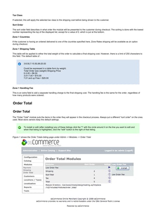 Tax Class
If selected, this will apply the selected tax class to the shipping cost before being shown to the customer.
Sort Order
The sort order field describes in what order the module will be presented to the customer during checkout. The sorting is done with the lowest
number representing the top of the displayed list, except for a value of 0, which is put at the bottom.
Zone 1 Countries
If the customer is having an ordered delivered to one of the countries specified here, Zone Rates shipping will be available as an option
during checkout.
Zone 1 Shipping Table
This table will be applied to either the total weight of the order to calculate a final shipping cost. However, there is a limit of 255 characters to
this field. The default table of :
3:8.50,7:10.50,99:20.00
Could be expressed in a table form by weight:
Total Order size (weight) Shipping Price
0-3.00 = $8.50
3.01-7.00 = $10.50
7.01 and up Free = $20.00
Zone 1 Handling Fee
This is an extra field to add a separate handling charge to the final shipping cost. The handling fee is the same for the order, regardless of
how many products were ordered.
Order Total
Order Total
The "Order Total" module puts the items in the order they will appear in the checkout process. Always put a different "sort order" on the ones
used. Most store owners keep the default settings.
To install or edit (after installing) any of these listings click the "i" with the circle around it on the line you want to edit and
when that listing is highlighted, click the "edit" button to the right of that listing.
Figure 1 shows the Order Totals listing page under Admin -> Modules -> Order Total
 