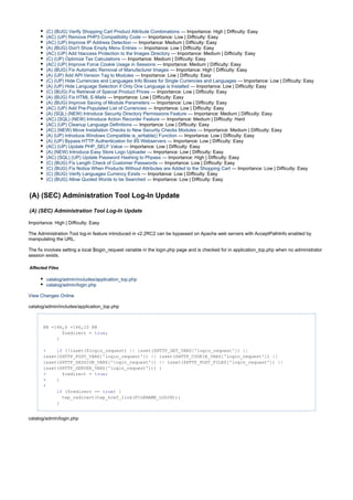 (C) (BUG) Verify Shopping Cart Product Attribute Combinations — Importance: High | Difficulty: Easy
(AC) (UP) Remove PHP3 Compatibility Code — Importance: Low | Difficulty: Easy
(AC) (UP) Improve IP Address Detection — Importance: Medium | Difficulty: Easy
(A) (BUG) Don't Show Empty Menu Entries — Importance: Low | Difficulty: Easy
(AC) (UP) Add htaccess Protection to the Images Directory — Importance: Medium | Difficulty: Easy
(C) (UP) Optimize Tax Calculations — Importance: Medium | Difficulty: Easy
(AC) (UP) Improve Force Cookie Usage in Sessions — Importance: Medium | Difficulty: Easy
(A) (BUG) Fix Automatic Removal of Manufacturer Images — Importance: High | Difficulty: Easy
(A) (UP) Add API Version Tag to Modules — Importance: Low | Difficulty: Easy
(C) (UP) Hide Currencies and Languages Info Boxes for Single Currencies and Languages — Importance: Low | Difficulty: Easy
(A) (UP) Hide Language Selection if Only One Language is Installed — Importance: Low | Difficulty: Easy
(C) (BUG) Fix Retrieval of Special Product Prices — Importance: Low | Difficulty: Easy
(A) (BUG) Fix HTML E-Mails — Importance: Low | Difficulty: Easy
(A) (BUG) Improve Saving of Module Parameters — Importance: Low | Difficulty: Easy
(AC) (UP) Add Pre-Populated List of Currencies — Importance: Low | Difficulty: Easy
(A) (SQL) (NEW) Introduce Security Directory Permissions Feature — Importance: Medium | Difficulty: Easy
(AC) (SQL) (NEW) Introduce Action Recorder Feature — Importance: Medium | Difficulty: Hard
(AC) (UP) Cleanup Language Definitions — Importance: Low | Difficulty: Easy
(AC) (NEW) Move Installation Checks to New Security Checks Modules — Importance: Medium | Difficulty: Easy
(A) (UP) Introduce Windows Compatible is_writable() Function — Importance: Low | Difficulty: Easy
(A) (UP) Bypass HTTP Authentication for IIS Webservers — Importance: Low | Difficulty: Easy
(AC) (UP) Update PHP_SELF Value — Importance: Low | Difficulty: Easy
(A) (NEW) Introduce Easy Store Logo Uploader — Importance: Low | Difficulty: Easy
(AC) (SQL) (UP) Update Password Hashing to Phpass — Importance: High | Difficulty: Easy
(C) (BUG) Fix Length Check of Customer Passwords — Importance: Low | Difficulty: Easy
(C) (BUG) Fix Notice When Products Without Attributes are Added to the Shopping Cart — Importance: Low | Difficulty: Easy
(C) (BUG) Verify Languages Currency Exists — Importance: Low | Difficulty: Easy
(C) (BUG) Allow Quoted Words to be Searched — Importance: Low | Difficulty: Easy
(A) (SEC) Administration Tool Log-In Update
(A) (SEC) Administration Tool Log-In Update
Importance: High | Difficulty: Easy
The Administration Tool log-in feature introduced in v2.2RC2 can be bypassed on Apache web servers with AcceptPathInfo enabled by
manipulating the URL.
The fix involves setting a local $login_request variable in the login.php page and is checked for in application_top.php when no administrator
session exists.
Affected Files
catalog/admin/includes/application_top.php
catalog/admin/login.php
View Changes Online
catalog/admin/includes/application_top.php
@@ -146,6 +146,10 @@
$redirect = ;true
}
+ (!isset($login_request) || isset($HTTP_GET_VARS['login_request']) ||if
isset($HTTP_POST_VARS['login_request']) || isset($HTTP_COOKIE_VARS['login_request']) ||
isset($HTTP_SESSION_VARS['login_request']) || isset($HTTP_POST_FILES['login_request']) ||
isset($HTTP_SERVER_VARS['login_request'])) {
+ $redirect = ;true
+ }
+
($redirect == ) {if true
tep_redirect(tep_href_link(FILENAME_LOGIN));
}
catalog/admin/login.php
 