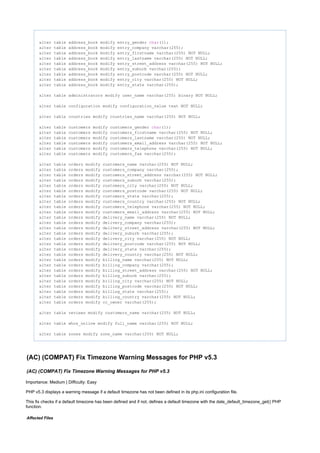 alter table address_book modify entry_gender (1);char
alter table address_book modify entry_company varchar(255);
alter table address_book modify entry_firstname varchar(255) NOT NULL;
alter table address_book modify entry_lastname varchar(255) NOT NULL;
alter table address_book modify entry_street_address varchar(255) NOT NULL;
alter table address_book modify entry_suburb varchar(255);
alter table address_book modify entry_postcode varchar(255) NOT NULL;
alter table address_book modify entry_city varchar(255) NOT NULL;
alter table address_book modify entry_state varchar(255);
alter table administrators modify user_name varchar(255) binary NOT NULL;
alter table configuration modify configuration_value text NOT NULL;
alter table countries modify countries_name varchar(255) NOT NULL;
alter table customers modify customers_gender (1);char
alter table customers modify customers_firstname varchar(255) NOT NULL;
alter table customers modify customers_lastname varchar(255) NOT NULL;
alter table customers modify customers_email_address varchar(255) NOT NULL;
alter table customers modify customers_telephone varchar(255) NOT NULL;
alter table customers modify customers_fax varchar(255);
alter table orders modify customers_name varchar(255) NOT NULL;
alter table orders modify customers_company varchar(255);
alter table orders modify customers_street_address varchar(255) NOT NULL;
alter table orders modify customers_suburb varchar(255);
alter table orders modify customers_city varchar(255) NOT NULL;
alter table orders modify customers_postcode varchar(255) NOT NULL;
alter table orders modify customers_state varchar(255);
alter table orders modify customers_country varchar(255) NOT NULL;
alter table orders modify customers_telephone varchar(255) NOT NULL;
alter table orders modify customers_email_address varchar(255) NOT NULL;
alter table orders modify delivery_name varchar(255) NOT NULL;
alter table orders modify delivery_company varchar(255);
alter table orders modify delivery_street_address varchar(255) NOT NULL;
alter table orders modify delivery_suburb varchar(255);
alter table orders modify delivery_city varchar(255) NOT NULL;
alter table orders modify delivery_postcode varchar(255) NOT NULL;
alter table orders modify delivery_state varchar(255);
alter table orders modify delivery_country varchar(255) NOT NULL;
alter table orders modify billing_name varchar(255) NOT NULL;
alter table orders modify billing_company varchar(255);
alter table orders modify billing_street_address varchar(255) NOT NULL;
alter table orders modify billing_suburb varchar(255);
alter table orders modify billing_city varchar(255) NOT NULL;
alter table orders modify billing_postcode varchar(255) NOT NULL;
alter table orders modify billing_state varchar(255);
alter table orders modify billing_country varchar(255) NOT NULL;
alter table orders modify cc_owner varchar(255);
alter table reviews modify customers_name varchar(255) NOT NULL;
alter table whos_online modify full_name varchar(255) NOT NULL;
alter table zones modify zone_name varchar(255) NOT NULL;
(AC) (COMPAT) Fix Timezone Warning Messages for PHP v5.3
(AC) (COMPAT) Fix Timezone Warning Messages for PHP v5.3
Importance: Medium | Difficulty: Easy
PHP v5.3 displays a warning message if a default timezone has not been defined in its php.ini configuration file.
This fix checks if a default timezone has been defined and if not, defines a default timezone with the date_default_timezone_get() PHP
function.
Affected Files
 