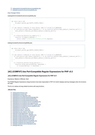 catalog/admin/includes/functions/compatibility.php
catalog/includes/functions/compatibility.php
View Changes Online
catalog/admin/includes/functions/compatibility.php
@@ -49,6 +49,11 @@
do_magic_quotes_gpc($HTTP_COOKIE_VARS);
}
+// set timezone none exists (PHP 5.3 an E_WARNING)default if throws
+ ((strlen(ini_get('date.timezone')) < 1) && function_exists('date_default_timezone_set')) {if
+ date_default_timezone_set(@date_default_timezone_get());
+ }
+
(!function_exists('is_numeric')) {if
function is_numeric($param) {
ereg( , $param);return "^[0-9]{1,50}.?[0-9]{0,50}$"
catalog/includes/functions/compatibility.php
@@ -49,6 +49,11 @@
do_magic_quotes_gpc($HTTP_COOKIE_VARS);
}
+// set timezone none exists (PHP 5.3 an E_WARNING)default if throws
+ ((strlen(ini_get('date.timezone')) < 1) && function_exists('date_default_timezone_set')) {if
+ date_default_timezone_set(@date_default_timezone_get());
+ }
+
(!function_exists('array_splice')) {if
function array_splice(&$array, $maximum) {
(sizeof($array) >= $maximum) {if
(AC) (COMPAT) Use Perl-Compatible Regular Expressions for PHP v5.3
(AC) (COMPAT) Use Perl-Compatible Regular Expressions for PHP v5.3
Importance: Medium | Difficulty: Hard
The POSIX Regular Expressions (ereg) functions have been deprecated in PHP v5.3 which displays warning messages when the functions
are used.
The fix is to replace all ereg related functions with preg functions.
Affected Files
catalog/admin/backup.php
catalog/admin/cache.php
catalog/admin/configuration.php
catalog/admin/includes/classes/language.php
catalog/admin/includes/classes/phplot.php
catalog/admin/includes/classes/sessions.php
catalog/admin/includes/functions/compatibility.php
catalog/admin/includes/functions/general.php
catalog/admin/includes/functions/html_graphs.php
catalog/admin/includes/functions/validations.php
catalog/admin/modules.php
catalog/admin/server_info.php
catalog/admin/whos_online.php
catalog/advanced_search_result.php
catalog/includes/application_top.php
catalog/includes/classes/cc_validation.php
catalog/includes/classes/http_client.php
catalog/includes/classes/language.php
catalog/includes/classes/sessions.php
catalog/includes/functions/compatibility.php
catalog/includes/functions/general.php
catalog/includes/functions/validations.php
catalog/index.php
 