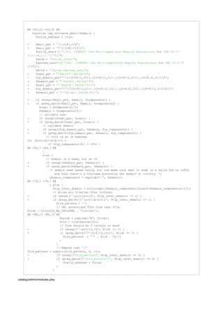 @@ -43,22 +43,22 @@
function tep_validate_email($email) {
$valid_address = ;true
- $mail_pat = '^(.+)@(.+)$';
+ $mail_pat = '/^(.+)@(.+)$/i';
$valid_chars = "[(AC) (COMPAT) Use Perl-Compatible Regular Expressions PHP v5.3^]for
[]";()<>@,;:."
$atom = ;"$valid_chars+"
$quoted_user='("[(AC) (COMPAT) Use Perl-Compatible Regular Expressions PHP v5.3^"for
]*")';
$word = ;"($atom|$quoted_user)"
- $user_pat = ;"^$word(.$word)*$"
- $ip_domain_pat='^[([0-9]{1,3}).([0-9]{1,3}).([0-9]{1,3}).([0-9]{1,3})]$';
- $domain_pat = ;"^$atom(.$atom)*$"
+ $user_pat = ;"/^$word(.$word)*$/i"
+ $ip_domain_pat='/^[([0-9]{1,3}).([0-9]{1,3}).([0-9]{1,3}).([0-9]{1,3})]$/i';
+ $domain_pat = ;"/^$atom(.$atom)*$/i"
- (eregi($mail_pat, $email, $components)) {if
+ (preg_match($mail_pat, $email, $components)) {if
$user = $components[1];
$domain = $components[2];
// validate user
- (eregi($user_pat, $user)) {if
+ (preg_match($user_pat, $user)) {if
// validate domain
- (eregi($ip_domain_pat, $domain, $ip_components)) {if
+ (preg_match($ip_domain_pat, $domain, $ip_components)) {if
// is an IP addressthis
($i=1;$i<=4;$i++) {for
($ip_components[$i] > 255) {if
@@ -69,7 +69,7 @@
}
{else
// Domain is a name, not an IP
- (eregi($domain_pat, $domain)) {if
+ (preg_match($domain_pat, $domain)) {if
/* domain name seems valid, but now make sure that it ends in a valid TLD or ccTLD
and that there's a hostname preceding the domain or country. */
$domain_components = explode( , $domain);"."
@@ -79,7 +79,7 @@
} {else
$top_level_domain = strtolower($domain_components[sizeof($domain_components)-1]);
// Allow all 2-letter TLDs (ccTLDs)
- (eregi('^[a-z][a-z]$', $top_level_domain) != 1) {if
+ (preg_match('/^[a-z][a-z]$/i', $top_level_domain) != 1) {if
$tld_pattern = '';
// Get authorized TLDs from text file
$tlds = file(DIR_WS_INCLUDES . 'tld.txt');
@@ -88,13 +88,13 @@
$words = explode('#', $line);
$tld = trim($words[0]);
// TLDs should be 3 letters or more
- (eregi('^[a-z]{3,}$', $tld) == 1) {if
+ (preg_match('/^[a-z]{3,}$/i', $tld) == 1) {if
$tld_pattern .= '^' . $tld . '$|';
}
}
// Remove last '|'
$tld_pattern = substr($tld_pattern, 0, -1);
- (eregi( , $top_level_domain) == 0) {if "$tld_pattern"
+ (preg_match( , $top_level_domain) == 0) {if "/$tld_pattern/i"
$valid_address = ;false
}
}
catalog/admin/modules.php
 