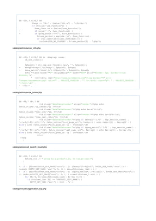 @@ -234,7 +234,7 @@
$keys .= '<b>' . $value['title'] . '</b><br>';
($value['use_function']) {if
$use_function = $value['use_function'];
- (ereg('->', $use_function)) {if
+ (preg_match('/->/', $use_function)) {if
$class_method = explode('->', $use_function);
(!is_object(${$class_method[0]})) {if
include(DIR_WS_CLASSES . $class_method[0] . '.php');
catalog/admin/server_info.php
@@ -109,7 +109,7 @@ hr {display: none;}
ob_end_clean();
$phpinfo = str_replace('border: 1px', '', $phpinfo);
- ereg('<body>(.*)</body>', $phpinfo, $regs);
+ preg_match('/<body>(.*)</body>/is', $phpinfo, $regs);
echo '<table border= cellpadding= width= style="1" "3" "600" "border: 0px; border-color:
>' .#000000;"
' <tr><td><a href="http: ><img border= src=//www.oscommerce.com" "0"
title= /></a><h1 class= > ' . PROJECT_VERSION ."images/oscommerce.png" "' . PROJECT_VERSION . '" "p"
'</h1></td>' .
' </tr>' .
catalog/admin/whos_online.php
@@ -84,7 +84,7 @@
<td class= align= ><?php echo"dataTableContent" "center"
$whos_online['ip_address']; ?></td>
<td class= ><?php echo date('H:i:s',"dataTableContent"
$whos_online['time_entry']); ?></td>
<td class= align= ><?php echo date('H:i:s',"dataTableContent" "center"
$whos_online['time_last_click']); ?></td>
- <td class= ><?php (eregi('^(.*)' . tep_session_name() ."dataTableContent" if
'=[a-f,0-9]+[&]*(.*)', $whos_online['last_page_url'], $array)) { echo $array[1] . $array[2]; }
{ echo $whos_online['last_page_url']; } ?>&nbsp;</td>else
+ <td class= ><?php (preg_match('/^(.*)' . tep_session_name() ."dataTableContent" if
'=[a-f,0-9]+[&]*(.*)/i', $whos_online['last_page_url'], $array)) { echo $array[1] . $array[2]; }
{ echo $whos_online['last_page_url']; } ?>&nbsp;</td>else
</tr>
<?php
}
catalog/advanced_search_result.php
@@ -300,7 +300,7 @@
$where_str .= ;" group by p.products_id, tr.tax_priority"
}
- ( (!isset($HTTP_GET_VARS['sort'])) || (!ereg('[1-8][ad]', $HTTP_GET_VARS['sort'])) ||if
(substr($HTTP_GET_VARS['sort'], 0, 1) > sizeof($column_list)) ) {
+ ( (!isset($HTTP_GET_VARS['sort'])) || (!preg_match('/[1-8][ad]/i', $HTTP_GET_VARS['sort']))if
|| (substr($HTTP_GET_VARS['sort'], 0, 1) > sizeof($column_list)) ) {
($i=0, $n=sizeof($column_list); $i<$n; $i++) {for
($column_list[$i] == 'PRODUCT_LIST_NAME') {if
$HTTP_GET_VARS['sort'] = $i+1 . 'a';
catalog/includes/application_top.php
 
