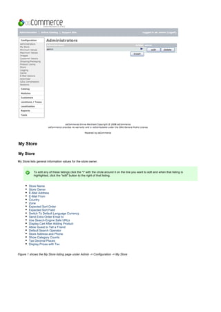 My Store
My Store
My Store lists general information values for the store owner.
To edit any of these listings click the "i" with the circle around it on the line you want to edit and when that listing is
highlighted, click the "edit" button to the right of that listing.
Store Name
Store Owner
E-Mail Address
E-Mail From
Country
Zone
Expected Sort Order
Expected Sort Field
Switch To Default Language Currency
Send Extra Order Email to
Use Search-Engine Safe URLs
Display Cart After Adding Product
Allow Guest to Tell a Friend
Default Search Operator
Store Address and Phone
Show Category Counts
Tax Decimal Places
Display Prices with Tax
Figure 1 shows the My Store listing page under Admin -> Configuration -> My Store
 