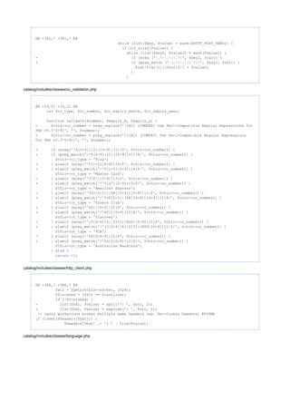 @@ -341,7 +341,7 @@
(list($key, $value) = each($HTTP_POST_VARS)) {while
(is_array($value)) {if
(list($key2, $value2) = each($value)) {while
- (ereg ( , $key2, $ )) {if "(.*)][(.*)" var
+ (preg_match ( , $key2, $ )) {if "/(.*)][(.*)/" var
$id2[$ [1]][$ [2]] = $value2;var var
}
}
catalog/includes/classes/cc_validation.php
@@ -14,21 +14,21 @@
$cc_type, $cc_number, $cc_expiry_month, $cc_expiry_year;var
function validate($number, $expiry_m, $expiry_y) {
- $ ->cc_number = ereg_replace('[(AC) (COMPAT) Use Perl-Compatible Regular Expressionsthis for
PHP v5.3^0-9]', '', $number);
+ $ ->cc_number = preg_replace('/[(AC) (COMPAT) Use Perl-Compatible Regular Expressionsthis
PHP v5.3^0-9]/', '', $number);for
- (ereg('^4[0-9]{12}([0-9]{3})?$', $ ->cc_number)) {if this
+ (preg_match('/^4[0-9]{12}([0-9]{3})?$/', $ ->cc_number)) {if this
$ ->cc_type = 'Visa';this
- } elseif (ereg('^5[1-5][0-9]{14}$', $ ->cc_number)) {this
+ } elseif (preg_match('/^5[1-5][0-9]{14}$/', $ ->cc_number)) {this
$ ->cc_type = 'Master Card';this
- } elseif (ereg('^3[47][0-9]{13}$', $ ->cc_number)) {this
+ } elseif (preg_match('/^3[47][0-9]{13}$/', $ ->cc_number)) {this
$ ->cc_type = 'American Express';this
- } elseif (ereg('^3(0[0-5]|[68][0-9])[0-9]{11}$', $ ->cc_number)) {this
+ } elseif (preg_match('/^3(0[0-5]|[68][0-9])[0-9]{11}$/', $ ->cc_number)) {this
$ ->cc_type = 'Diners Club';this
- } elseif (ereg('^6011[0-9]{12}$', $ ->cc_number)) {this
+ } elseif (preg_match('/^6011[0-9]{12}$/', $ ->cc_number)) {this
$ ->cc_type = 'Discover';this
- } elseif (ereg('^(3[0-9]{4}|2131|1800)[0-9]{11}$', $ ->cc_number)) {this
+ } elseif (preg_match('/^(3[0-9]{4}|2131|1800)[0-9]{11}$/', $ ->cc_number)) {this
$ ->cc_type = 'JCB';this
- } elseif (ereg('^5610[0-9]{12}$', $ ->cc_number)) {this
+ } elseif (preg_match('/^5610[0-9]{12}$/', $ ->cc_number)) {this
$ ->cc_type = 'Australian BankCard';this
} {else
-1;return
catalog/includes/classes/http_client.php
@@ -386,7 +386,7 @@
$str = fgets($ ->socket, 1024);this
$finished = ($str == $lastLine);
(!$finished) {if
- list($hdr, $value) = split(': ', $str, 2);
+ list($hdr, $value) = explode(': ', $str, 2);
// nasty workaround broken multiple same headers (eg. Set-Cookie headers) @FIXME
(isset($headers[$hdr])) {if
$headers[$hdr] .= '; ' . trim($value);
catalog/includes/classes/language.php
 