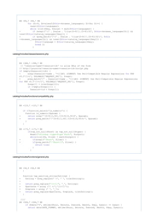 @@ -84,7 +84,7 @@
($i=0, $n=sizeof($ ->browser_languages); $i<$n; $i++) {for this
reset($ ->languages);this
(list($key, $value) = each($ ->languages)) {while this
- (eregi('^(' . $value . ')(;q=[0-9].[0-9])?$', $ ->browser_languages[$i]) &&if this
isset($ ->catalog_languages[$key])) {this
+ (preg_match('/^(' . $value . ')(;q=[0-9].[0-9])?$/i', $if this
->browser_languages[$i]) && isset($ ->catalog_languages[$key])) {this
$ ->language = $ ->catalog_languages[$key];this this
2;break
}
catalog/includes/classes/sessions.php
@@ -388,7 +388,7 @@
// '<session-name>=<session-id>' to allow URLs of the form
// http://yoursite/<session-name>=<session-id>/script.php
(empty($session->id)) {if
- eregi($session->name . '=([(AC) (COMPAT) Use Perl-Compatible Regular Expressions PHPfor
v5.3^/]+)', $GLOBALS['REQUEST_URI'], $regs);
+ preg_match('/' . $session->name . '=([(AC) (COMPAT) Use Perl-Compatible Regular Expressions
PHP v5.3^/]+)/i', $GLOBALS['REQUEST_URI'], $regs);for
$regs[1] = trim($regs[1]);
(!empty($regs[1])) {if
$session->id = $regs[1];
catalog/includes/functions/compatibility.php
@@ -123,7 +123,7 @@
(!function_exists('is_numeric')) {if
function is_numeric($param) {
- ereg('^[0-9]{1,50}.?[0-9]{0,50}$', $param);return
+ preg_match('/^[0-9]{1,50}.?[0-9]{0,50}$/', $param);return
}
}
@@ -173,7 +173,7 @@
(tep_not_null($host) && tep_not_null($type)) {if
@exec( , $output);"nslookup -type=$type $host"
(list($k, $line) = each($output)) {while
- (eregi( , $line)) {if "^$host"
+ (preg_match( , $line)) {if "/^$host/i"
;return true
}
}
catalog/includes/functions/general.php
@@ -58,9 +58,9 @@
}
function tep_sanitize_string($string) {
- $string = ereg_replace(' +', ' ', trim($string));
-
- preg_replace( , '_', $string);return "/[<>]/"
+ $patterns = array ('/ +/','/[<>]/');
+ $replace = array (' ', '_');
+ preg_replace($patterns, $replace, trim($string));return
}
////
@@ -584,7 +584,7 @@
(@date('Y', mktime($hour, $minute, $second, $month, $day, $year)) == $year) {if
date(DATE_FORMAT, mktime($hour, $minute, $second, $month, $day, $year));return
 