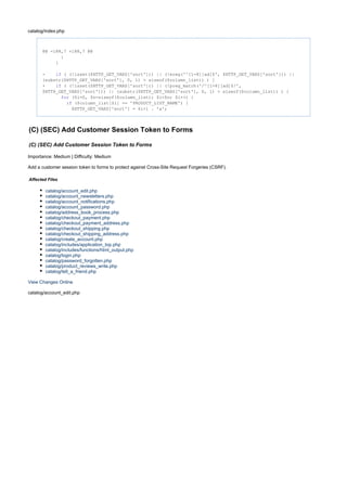 catalog/index.php
@@ -188,7 +188,7 @@
}
}
- ( (!isset($HTTP_GET_VARS['sort'])) || (!ereg('^[1-8][ad]$', $HTTP_GET_VARS['sort'])) ||if
(substr($HTTP_GET_VARS['sort'], 0, 1) > sizeof($column_list)) ) {
+ ( (!isset($HTTP_GET_VARS['sort'])) || (!preg_match('/^[1-8][ad]$/',if
$HTTP_GET_VARS['sort'])) || (substr($HTTP_GET_VARS['sort'], 0, 1) > sizeof($column_list)) ) {
($i=0, $n=sizeof($column_list); $i<$n; $i++) {for
($column_list[$i] == 'PRODUCT_LIST_NAME') {if
$HTTP_GET_VARS['sort'] = $i+1 . 'a';
(C) (SEC) Add Customer Session Token to Forms
(C) (SEC) Add Customer Session Token to Forms
Importance: Medium | Difficulty: Medium
Add a customer session token to forms to protect against Cross-Site Request Forgeries (CSRF).
Affected Files
catalog/account_edit.php
catalog/account_newsletters.php
catalog/account_notifications.php
catalog/account_password.php
catalog/address_book_process.php
catalog/checkout_payment.php
catalog/checkout_payment_address.php
catalog/checkout_shipping.php
catalog/checkout_shipping_address.php
catalog/create_account.php
catalog/includes/application_top.php
catalog/includes/functions/html_output.php
catalog/login.php
catalog/password_forgotten.php
catalog/product_reviews_write.php
catalog/tell_a_friend.php
View Changes Online
catalog/account_edit.php
 