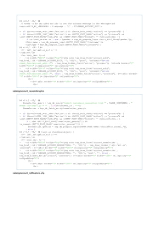 @@ -20,7 +20,7 @@
// needs to be included earlier to set the success message in the messageStack
require(DIR_WS_LANGUAGES . $language . '/' . FILENAME_ACCOUNT_EDIT);
- (isset($HTTP_POST_VARS['action']) && ($HTTP_POST_VARS['action'] == 'process')) {if
+ (isset($HTTP_POST_VARS['action']) && ($HTTP_POST_VARS['action'] == 'process') &&if
isset($HTTP_POST_VARS['formid']) && ($HTTP_POST_VARS['formid'] == $sessiontoken)) {
(ACCOUNT_GENDER == ' ') $gender = tep_db_prepare_input($HTTP_POST_VARS['gender']);if true
$firstname = tep_db_prepare_input($HTTP_POST_VARS['firstname']);
$lastname = tep_db_prepare_input($HTTP_POST_VARS['lastname']);
@@ -142,7 +142,7 @@
<!-- left_navigation_eof //-->
</table></td>
<!-- body_text //-->
- <td width= valign= ><?php echo tep_draw_form('account_edit',"100%" "top"
tep_href_link(FILENAME_ACCOUNT_EDIT, '', 'SSL'), 'post', 'onSubmit="return
') . tep_draw_hidden_field('action', 'process'); ?><table border=check_form(account_edit);" "0"
width= cellspacing= cellpadding= >"100%" "0" "0"
+ <td width= valign= ><?php echo tep_draw_form('account_edit',"100%" "top"
tep_href_link(FILENAME_ACCOUNT_EDIT, '', 'SSL'), 'post', 'onSubmit="return
', ) . tep_draw_hidden_field('action', 'process'); ?><table border=check_form(account_edit);" true
width= cellspacing= cellpadding= >"0" "100%" "0" "0"
<tr>
<td><table border= width= cellspacing= cellpadding= >"0" "100%" "0" "0"
<tr>
catalog/account_newsletters.php
@@ -23,7 +23,7 @@
$newsletter_query = tep_db_query( . TABLE_CUSTOMERS ."select customers_newsletter from " "
. ( )$customer_id . );where customers_id = '" int "'"
$newsletter = tep_db_fetch_array($newsletter_query);
- (isset($HTTP_POST_VARS['action']) && ($HTTP_POST_VARS['action'] == 'process')) {if
+ (isset($HTTP_POST_VARS['action']) && ($HTTP_POST_VARS['action'] == 'process') &&if
isset($HTTP_POST_VARS['formid']) && ($HTTP_POST_VARS['formid'] == $sessiontoken)) {
(isset($HTTP_POST_VARS['newsletter_general']) &&if
is_numeric($HTTP_POST_VARS['newsletter_general'])) {
$newsletter_general = tep_db_prepare_input($HTTP_POST_VARS['newsletter_general']);
} {else
@@ -79,7 +79,7 @@ function checkBox(object) {
<!-- left_navigation_eof //-->
</table></td>
<!-- body_text //-->
- <td width= valign= ><?php echo tep_draw_form('account_newsletter',"100%" "top"
tep_href_link(FILENAME_ACCOUNT_NEWSLETTERS, '', 'SSL')) . tep_draw_hidden_field('action',
'process'); ?><table border= width= cellspacing= cellpadding= >"0" "100%" "0" "0"
+ <td width= valign= ><?php echo tep_draw_form('account_newsletter',"100%" "top"
tep_href_link(FILENAME_ACCOUNT_NEWSLETTERS, '', 'SSL'), 'post', '', ) .true
tep_draw_hidden_field('action', 'process'); ?><table border= width= cellspacing="0" "100%" "0"
cellpadding= >"0"
<tr>
<td><table border= width= cellspacing= cellpadding= >"0" "100%" "0" "0"
<tr>
catalog/account_notifications.php
 