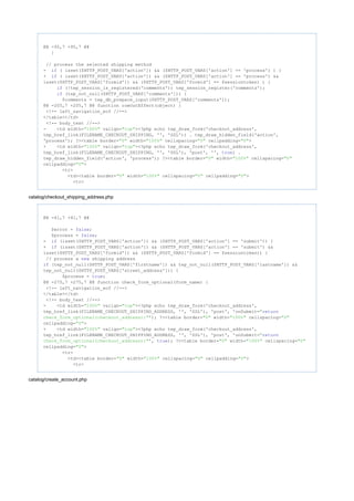 @@ -95,7 +95,7 @@
}
// process the selected shipping method
- ( isset($HTTP_POST_VARS['action']) && ($HTTP_POST_VARS['action'] == 'process') ) {if
+ ( isset($HTTP_POST_VARS['action']) && ($HTTP_POST_VARS['action'] == 'process') &&if
isset($HTTP_POST_VARS['formid']) && ($HTTP_POST_VARS['formid'] == $sessiontoken) ) {
(!tep_session_is_registered('comments')) tep_session_register('comments');if
(tep_not_null($HTTP_POST_VARS['comments'])) {if
$comments = tep_db_prepare_input($HTTP_POST_VARS['comments']);
@@ -205,7 +205,7 @@ function rowOutEffect(object) {
<!-- left_navigation_eof //-->
</table></td>
<!-- body_text //-->
- <td width= valign= ><?php echo tep_draw_form('checkout_address',"100%" "top"
tep_href_link(FILENAME_CHECKOUT_SHIPPING, '', 'SSL')) . tep_draw_hidden_field('action',
'process'); ?><table border= width= cellspacing= cellpadding= >"0" "100%" "0" "0"
+ <td width= valign= ><?php echo tep_draw_form('checkout_address',"100%" "top"
tep_href_link(FILENAME_CHECKOUT_SHIPPING, '', 'SSL'), 'post', '', ) .true
tep_draw_hidden_field('action', 'process'); ?><table border= width= cellspacing="0" "100%" "0"
cellpadding= >"0"
<tr>
<td><table border= width= cellspacing= cellpadding= >"0" "100%" "0" "0"
<tr>
catalog/checkout_shipping_address.php
@@ -41,7 +41,7 @@
$error = ;false
$process = ;false
- (isset($HTTP_POST_VARS['action']) && ($HTTP_POST_VARS['action'] == 'submit')) {if
+ (isset($HTTP_POST_VARS['action']) && ($HTTP_POST_VARS['action'] == 'submit') &&if
isset($HTTP_POST_VARS['formid']) && ($HTTP_POST_VARS['formid'] == $sessiontoken)) {
// process a shipping addressnew
(tep_not_null($HTTP_POST_VARS['firstname']) && tep_not_null($HTTP_POST_VARS['lastname']) &&if
tep_not_null($HTTP_POST_VARS['street_address'])) {
$process = ;true
@@ -275,7 +275,7 @@ function check_form_optional(form_name) {
<!-- left_navigation_eof //-->
</table></td>
<!-- body_text //-->
- <td width= valign= ><?php echo tep_draw_form('checkout_address',"100%" "top"
tep_href_link(FILENAME_CHECKOUT_SHIPPING_ADDRESS, '', 'SSL'), 'post', 'onSubmit="return
'); ?><table border= width= cellspacing=check_form_optional(checkout_address);" "0" "100%" "0"
cellpadding= >"0"
+ <td width= valign= ><?php echo tep_draw_form('checkout_address',"100%" "top"
tep_href_link(FILENAME_CHECKOUT_SHIPPING_ADDRESS, '', 'SSL'), 'post', 'onSubmit="return
', ); ?><table border= width= cellspacing=check_form_optional(checkout_address);" true "0" "100%" "0"
cellpadding= >"0"
<tr>
<td><table border= width= cellspacing= cellpadding= >"0" "100%" "0" "0"
<tr>
catalog/create_account.php
 