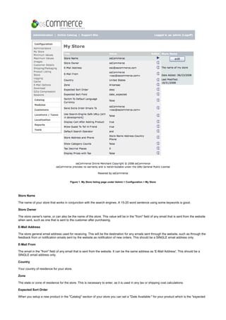 Figure 1. My Store listing page under Admin > Configuration > My Store
Store Name
The name of your store that works in conjunction with the search engines. A 15-20 word sentence using some keywords is good.
Store Owner
The store owner's name, or can also be the name of the store. This value will be in the "from" field of any email that is sent from the website
when sent, such as one that is sent to the customer after purchasing.
E-Mail Address
The store general email address used for receiving. This will be the destination for any emails sent through the website, such as through the
feedback from or notification emails sent by the website as notification of new orders. This should be a SINGLE email address only.
E-Mail From
The email in the "from" field of any email that is sent from the website. It can be the same address as 'E-Mail Address'. This should be a
SINGLE email address only.
Country
Your country of residence for your store.
Zone
The state or zone of residence for the store. This is necessary to enter, as it is used in any tax or shipping cost calculations.
Expected Sort Order
When you setup a new product in the "Catalog" section of your store you can set a "Date Available:" for your product which is the "expected
 