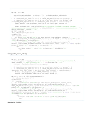 @@ -14,7 +14,7 @@
require(DIR_WS_LANGUAGES . $language . '/' . FILENAME_PASSWORD_FORGOTTEN);
- (isset($HTTP_GET_VARS['action']) && ($HTTP_GET_VARS['action'] == 'process')) {if
+ (isset($HTTP_GET_VARS['action']) && ($HTTP_GET_VARS['action'] == 'process') &&if
isset($HTTP_POST_VARS['formid']) && ($HTTP_POST_VARS['formid'] == $sessiontoken)) {
$email_address = tep_db_prepare_input($HTTP_POST_VARS['email_address']);
$check_customer_query = tep_db_query("select customers_firstname, customers_lastname,
. TABLE_CUSTOMERS . .customers_password, customers_id from " " where customers_email_address = '"
tep_db_input($email_address) . );"'"
@@ -61,7 +61,7 @@
<!-- left_navigation_eof //-->
</table></td>
<!-- body_text //-->
- <td width= valign= ><?php echo tep_draw_form('password_forgotten',"100%" "top"
tep_href_link(FILENAME_PASSWORD_FORGOTTEN, 'action=process', 'SSL')); ?><table border= width="0"
cellspacing= cellpadding= >"100%" "0" "0"
+ <td width= valign= ><?php echo tep_draw_form('password_forgotten',"100%" "top"
tep_href_link(FILENAME_PASSWORD_FORGOTTEN, 'action=process', 'SSL'), 'post', '', ); ?><tabletrue
border= width= cellspacing= cellpadding= >"0" "100%" "0" "0"
<tr>
<td><table border= width= cellspacing= cellpadding= >"0" "100%" "0" "0"
<tr>
catalog/product_reviews_write.php
@@ -27,7 +27,7 @@
$customer_query = tep_db_query( ."select customers_firstname, customers_lastname from "
TABLE_CUSTOMERS . . ( )$customer_id . );" where customers_id = '" int "'"
$customer = tep_db_fetch_array($customer_query);
- (isset($HTTP_GET_VARS['action']) && ($HTTP_GET_VARS['action'] == 'process')) {if
+ (isset($HTTP_GET_VARS['action']) && ($HTTP_GET_VARS['action'] == 'process') &&if
isset($HTTP_POST_VARS['formid']) && ($HTTP_POST_VARS['formid'] == $sessiontoken)) {
$rating = tep_db_prepare_input($HTTP_POST_VARS['rating']);
$review = tep_db_prepare_input($HTTP_POST_VARS['review']);
@@ -122,7 +122,7 @@ function popupWindow(url) {
<!-- left_navigation_eof //-->
</table></td>
<!-- body_text //-->
- <td width= valign= ><?php echo tep_draw_form('product_reviews_write',"100%" "top"
tep_href_link(FILENAME_PRODUCT_REVIEWS_WRITE, 'action=process&products_id=' .
$HTTP_GET_VARS['products_id']), 'post', 'onSubmit= '); ?><table border=" checkForm();"return "0"
width= cellspacing= cellpadding= >"100%" "0" "0"
+ <td width= valign= ><?php echo tep_draw_form('product_reviews_write',"100%" "top"
tep_href_link(FILENAME_PRODUCT_REVIEWS_WRITE, 'action=process&products_id=' .
$HTTP_GET_VARS['products_id']), 'post', 'onSubmit= ', ); ?><table border=" checkForm();"return true
width= cellspacing= cellpadding= >"0" "100%" "0" "0"
<tr>
<td><table border= width= cellspacing= cellpadding= >"0" "100%" "0" "0"
<tr>
catalog/tell_a_friend.php
 