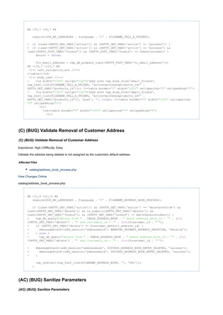 @@ -33,7 +33,7 @@
require(DIR_WS_LANGUAGES . $language . '/' . FILENAME_TELL_A_FRIEND);
- (isset($HTTP_GET_VARS['action']) && ($HTTP_GET_VARS['action'] == 'process')) {if
+ (isset($HTTP_GET_VARS['action']) && ($HTTP_GET_VARS['action'] == 'process') &&if
isset($HTTP_POST_VARS['formid']) && ($HTTP_POST_VARS['formid'] == $sessiontoken)) {
$error = ;false
$to_email_address = tep_db_prepare_input($HTTP_POST_VARS['to_email_address']);
@@ -115,7 +115,7 @@
<!-- left_navigation_eof //-->
</table></td>
<!-- body_text //-->
- <td width= valign= ><?php echo tep_draw_form('email_friend',"100%" "top"
tep_href_link(FILENAME_TELL_A_FRIEND, 'action=process&products_id=' .
$HTTP_GET_VARS['products_id'])); ?><table border= width= cellspacing= cellpadding= >"0" "100%" "0" "0"
+ <td width= valign= ><?php echo tep_draw_form('email_friend',"100%" "top"
tep_href_link(FILENAME_TELL_A_FRIEND, 'action=process&products_id=' .
$HTTP_GET_VARS['products_id']), 'post', '', ); ?><table border= width= cellspacing=true "0" "100%"
cellpadding= >"0" "0"
<tr>
<td><table border= width= cellspacing= cellpadding= >"0" "100%" "0" "0"
<tr>
(C) (BUG) Validate Removal of Customer Address
(C) (BUG) Validate Removal of Customer Address
Importance: High | Difficulty: Easy
Validate the address being deleted is not assigned as the customers default address.
Affected Files
catalog/address_book_process.php
View Changes Online
catalog/address_book_process.php
@@ -21,9 +21,13 @@
require(DIR_WS_LANGUAGES . $language . '/' . FILENAME_ADDRESS_BOOK_PROCESS);
(isset($HTTP_GET_VARS['action']) && ($HTTP_GET_VARS['action'] == 'deleteconfirm') &&if
isset($HTTP_GET_VARS['delete']) && is_numeric($HTTP_GET_VARS['delete']) &&
isset($HTTP_GET_VARS['formid']) && ($HTTP_GET_VARS['formid'] == md5($sessiontoken))) {
- tep_db_query( . TABLE_ADDRESS_BOOK . . ("delete from " " where address_book_id = '" int
)$HTTP_GET_VARS['delete'] . . ( )$customer_id . );"' and customers_id = '" int "'"
+ ($HTTP_GET_VARS['delete'] == $customer_default_address_id) {if
+ $messageStack->add_session('addressbook', WARNING_PRIMARY_ADDRESS_DELETION, 'warning');
+ } {else
+ tep_db_query( . TABLE_ADDRESS_BOOK . . ("delete from " " where address_book_id = '" int
)$HTTP_GET_VARS['delete'] . . ( )$customer_id . );"' and customers_id = '" int "'"
- $messageStack->add_session('addressbook', SUCCESS_ADDRESS_BOOK_ENTRY_DELETED, 'success');
+ $messageStack->add_session('addressbook', SUCCESS_ADDRESS_BOOK_ENTRY_DELETED, 'success');
+ }
tep_redirect(tep_href_link(FILENAME_ADDRESS_BOOK, '', 'SSL'));
}
(AC) (BUG) Sanitize Parameters
(AC) (BUG) Sanitize Parameters
 