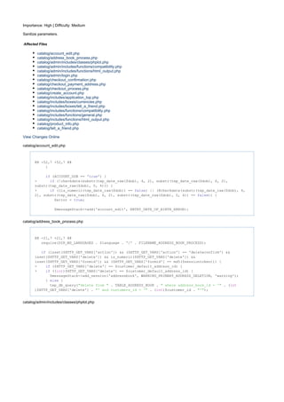 Importance: High | Difficulty: Medium
Sanitize parameters.
Affected Files
catalog/account_edit.php
catalog/address_book_process.php
catalog/admin/includes/classes/phplot.php
catalog/admin/includes/functions/compatibility.php
catalog/admin/includes/functions/html_output.php
catalog/admin/login.php
catalog/checkout_confirmation.php
catalog/checkout_payment_address.php
catalog/checkout_process.php
catalog/create_account.php
catalog/includes/application_top.php
catalog/includes/boxes/currencies.php
catalog/includes/boxes/tell_a_friend.php
catalog/includes/functions/compatibility.php
catalog/includes/functions/general.php
catalog/includes/functions/html_output.php
catalog/product_info.php
catalog/tell_a_friend.php
View Changes Online
catalog/account_edit.php
@@ -52,7 +52,7 @@
}
(ACCOUNT_DOB == ' ') {if true
- (!checkdate(substr(tep_date_raw($dob), 4, 2), substr(tep_date_raw($dob), 6, 2),if
substr(tep_date_raw($dob), 0, 4))) {
+ ((is_numeric(tep_date_raw($dob)) == ) || (@checkdate(substr(tep_date_raw($dob), 4,if false
2), substr(tep_date_raw($dob), 6, 2), substr(tep_date_raw($dob), 0, 4)) == )) {false
$error = ;true
$messageStack->add('account_edit', ENTRY_DATE_OF_BIRTH_ERROR);
catalog/address_book_process.php
@@ -21,7 +21,7 @@
require(DIR_WS_LANGUAGES . $language . '/' . FILENAME_ADDRESS_BOOK_PROCESS);
(isset($HTTP_GET_VARS['action']) && ($HTTP_GET_VARS['action'] == 'deleteconfirm') &&if
isset($HTTP_GET_VARS['delete']) && is_numeric($HTTP_GET_VARS['delete']) &&
isset($HTTP_GET_VARS['formid']) && ($HTTP_GET_VARS['formid'] == md5($sessiontoken))) {
- ($HTTP_GET_VARS['delete'] == $customer_default_address_id) {if
+ (( )$HTTP_GET_VARS['delete'] == $customer_default_address_id) {if int
$messageStack->add_session('addressbook', WARNING_PRIMARY_ADDRESS_DELETION, 'warning');
} {else
tep_db_query( . TABLE_ADDRESS_BOOK . . ("delete from " " where address_book_id = '" int
)$HTTP_GET_VARS['delete'] . . ( )$customer_id . );"' and customers_id = '" int "'"
catalog/admin/includes/classes/phplot.php
 