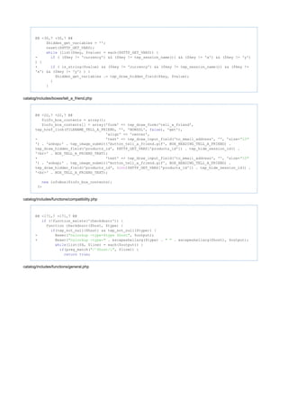 @@ -30,7 +30,7 @@
$hidden_get_variables = '';
reset($HTTP_GET_VARS);
(list($key, $value) = each($HTTP_GET_VARS)) {while
- ( ($key != 'currency') && ($key != tep_session_name()) && ($key != 'x') && ($key != 'y')if
) {
+ ( is_string($value) && ($key != 'currency') && ($key != tep_session_name()) && ($key !=if
'x') && ($key != 'y') ) {
$hidden_get_variables .= tep_draw_hidden_field($key, $value);
}
}
catalog/includes/boxes/tell_a_friend.php
@@ -22,7 +22,7 @@
$info_box_contents = array();
$info_box_contents[] = array('form' => tep_draw_form('tell_a_friend',
tep_href_link(FILENAME_TELL_A_FRIEND, '', 'NONSSL', ), 'get'),false
'align' => 'center',
- 'text' => tep_draw_input_field('to_email_address', '', 'size="10"
') . '&nbsp;' . tep_image_submit('button_tell_a_friend.gif', BOX_HEADING_TELL_A_FRIEND) .
tep_draw_hidden_field('products_id', $HTTP_GET_VARS['products_id']) . tep_hide_session_id() .
'<br>' . BOX_TELL_A_FRIEND_TEXT);
+ 'text' => tep_draw_input_field('to_email_address', '', 'size="10"
') . '&nbsp;' . tep_image_submit('button_tell_a_friend.gif', BOX_HEADING_TELL_A_FRIEND) .
tep_draw_hidden_field('products_id', ( )$HTTP_GET_VARS['products_id']) . tep_hide_session_id() .int
'<br>' . BOX_TELL_A_FRIEND_TEXT);
infoBox($info_box_contents);new
?>
catalog/includes/functions/compatibility.php
@@ -171,7 +171,7 @@
(!function_exists('checkdnsrr')) {if
function checkdnsrr($host, $type) {
(tep_not_null($host) && tep_not_null($type)) {if
- @exec( , $output);"nslookup -type=$type $host"
+ @exec( . escapeshellarg($type) . . escapeshellarg($host), $output);"nslookup -type=" " "
(list($k, $line) = each($output)) {while
(preg_match( , $line)) {if "/^$host/i"
;return true
catalog/includes/functions/general.php
 