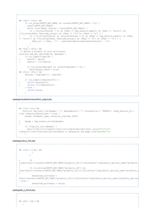 @@ -160,7 +160,7 @@
(is_array($HTTP_GET_VARS) && (sizeof($HTTP_GET_VARS) > 0)) {if
reset($HTTP_GET_VARS);
(list($key, $value) = each($HTTP_GET_VARS)) {while
- ( (strlen($value) > 0) && ($key != tep_session_name()) && ($key != 'error') &&if
(!in_array($key, $exclude_array)) && ($key != 'x') && ($key != 'y') ) {
+ ( is_string($value) && (strlen($value) > 0) && ($key != tep_session_name()) && ($keyif
!= 'error') && (!in_array($key, $exclude_array)) && ($key != 'x') && ($key != 'y') ) {
$get_url .= $key . '=' . rawurlencode(stripslashes($value)) . '&';
}
}
@@ -914,7 +914,7 @@
// Return a product ID with attributes
function tep_get_uprid($prid, $params) {
(is_numeric($prid)) {if
- $uprid = $prid;
+ $uprid = ( )$prid;int
(is_array($params) && (sizeof($params) > 0)) {if
$attributes_check = ;true
@@ -974,7 +974,7 @@
$pieces = explode('{', $uprid);
(is_numeric($pieces[0])) {if
- $pieces[0];return
+ ( )$pieces[0];return int
} {else
;return false
}
catalog/includes/functions/html_output.php
@@ -15,6 +15,8 @@
function tep_href_link($page = '', $parameters = '', $connection = 'NONSSL', $add_session_id =
, $search_engine_safe = ) {true true
global $request_type, $session_started, $SID;
+ $page = tep_output_string($page);
+
(!tep_not_null($page)) {if
die('</td></tr></table></td></tr></table><br><br><font color="#ff0000"
><b>Error!</b></font><br><br><b>Unable to determine the page link!<br><br>');
}
catalog/product_info.php
@@ -139,7 +139,7 @@
}
}
- if
(isset($cart->contents[$HTTP_GET_VARS['products_id']]['attributes'][$products_options_name['products_options_id']])
{
+ (is_string($HTTP_GET_VARS['products_id']) &&if
isset($cart->contents[$HTTP_GET_VARS['products_id']]['attributes'][$products_options_name['products_options_id']]))
{
$selected_attribute =
$cart->contents[$HTTP_GET_VARS['products_id']]['attributes'][$products_options_name['products_options_id']];
} {else
$selected_attribute = ;false
catalog/tell_a_friend.php
@@ -28,7 +28,7 @@
}
 