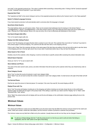 sort order" in the expected products box. This value is ordered either ascending or descending order. A listing of all the "products expected"
is under "Catalog/Products Expected" in your store admin.
Expected Sort Field
The "expected sort field" is the column listings to sort by in the expected products box either by the "product name" or the "date expected".
Switch To Default Language Currency
If you have several currencies it will automatically switch currencies when the language is changed.
Send Extra Order Email to
The email address where you will receive orders. There can be several email addresses here for backups in this format: Name 1
<email@address1>, Name 2 <email@address2>. If the store owner's email is not in this listing the store owner will not be notified of an
order. Whereas the 'E-Mail Address' above is for only one entry, this is how to effectively add addresses to that function.
Use Search-Engine Safe URLs
Turn on for search-engine safe urls.
Display Cart After Adding Product
If set to "true" the shopping cart page will show when a product is put in the cart. The customer then must click on "continue" to go back to
their product page to continue shopping. The customer will also see their items in the shopping cart box.
If this is set to "false" then the customer will stay on the same page of the item they are putting in the cart and will be able to see their items
in the shopping cart box in the top right column box of your store. Customized stores may or may not have this feature.
Allow Guest to Tell a Friend
Enables a box for the customer, when shopping, to send an email about a specific product after accessing the product description area.
Default Search Operator
Gives you "and' or "or" to use to search with.
Store Address and Phone
The name of the store owner's store, phone, and other information that will be seen by the customer when they use check/money order to
checkout.
Show Category Counts
Set to "true" to show the counts of products in each main category folder.
Set to "false" if you do not want to show the number of products in each main category folder. A small arrow to the right of the folder will still
show.
Tax Decimal Places
Pad the tax value this amount of decimal places. For example, if the cost of tax was $2, this would display as $2.00
Display Prices with Tax
Set to "true" the prices will display including tax on the shopping cart before checking out and also shows the tax on the confirmation
checkout page not adding the tax again to the product total. If this setting is used then you need to set the "Display Tax" to "false" under
"Modules/Order Total" section.
Set to "false" the product prices will not display with tax and the tax will display on the confirmation checkout page adding the tax to the
product total.
Minimum Values
Minimum Values
The values set for Minimum values are any fields filled out by the store owner that will affect the minimum amount of text for the credit card
owner, credit card number, review text, best sellers, and the minimum number of products a customer has purchased.
The minimum values are any field that is filled out by the customer. Usually these are left as is but they can be changed if desired.
To edit any of these listings click the "i" with the circle around it on the line you want to edit and when that listing is
highlighted, click the "edit" button to the right of that listing.
Figure 1 shows the Minimum Values listing page under Admin -> Configuration -> Minimum Values
 