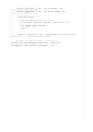 $contents[] = array('text' => '<br>' . TEXT_INFO_USERNAME . '<br>' .
tep_draw_input_field('username', $aInfo->user_name));
$contents[] = array('text' => '<br>' . TEXT_INFO_NEW_PASSWORD . '<br>' .
tep_draw_password_field('password'));
+
+ (is_array($htpasswd_array)) {if
+ $default_flag = ;false
+
+ ($i=0, $n=sizeof($htpasswd_array); $i<$n; $i++) {for
+ list($ht_username, $ht_password) = explode(':', $htpasswd_array[$i], 2);
+
+ ($ht_username == $aInfo->user_name) {if
+ $default_flag = ;true
+ ;break
+ }
+ }
+
+ $contents[] = array('text' => '<br>' . tep_draw_checkbox_field('htaccess', ' ',true
$default_flag) . ' ' . TEXT_INFO_PROTECT_WITH_HTPASSWD);
+ }
+
$contents[] = array('align' => 'center', 'text' => '<br>' .
tep_image_submit('button_update.gif', IMAGE_UPDATE) . '&nbsp;<a href="' .
>' .tep_href_link(FILENAME_ADMINISTRATORS, 'aID=' . $aInfo->id) . '"
tep_image_button('button_cancel.gif', IMAGE_CANCEL) . '</a>');
 