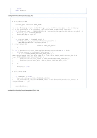 ;break
'delete':case
catalog/admin/includes/application_top.php
@@ -135,6 +135,13 @@
$current_page = basename($PHP_SELF);
+// the first page request is to the login page, set the current page to the index pageif
+// so the redirection on a successful login is not made to the login page again
+ ( ($current_page == FILENAME_LOGIN) && !tep_session_is_registered('redirect_origin') ) {if
+ $current_page = FILENAME_DEFAULT;
+ $HTTP_GET_VARS = array();
+ }
+
($current_page != FILENAME_LOGIN) {if
(!tep_session_is_registered('redirect_origin')) {if
tep_session_register('redirect_origin');
@@ -143,6 +150,14 @@
'get' => $HTTP_GET_VARS);
}
+// to automatically login with the HTTP Authentication values it existstry if
+ (!tep_session_is_registered('auth_ignore')) {if
+ (isset($HTTP_SERVER_VARS['PHP_AUTH_USER']) &&if
!empty($HTTP_SERVER_VARS['PHP_AUTH_USER']) && isset($HTTP_SERVER_VARS['PHP_AUTH_PW']) &&
!empty($HTTP_SERVER_VARS['PHP_AUTH_PW'])) {
+ $redirect_origin['auth_user'] = $HTTP_SERVER_VARS['PHP_AUTH_USER'];
+ $redirect_origin['auth_pw'] = $HTTP_SERVER_VARS['PHP_AUTH_PW'];
+ }
+ }
+
$redirect = ;true
}
@@ -151,7 +166,7 @@
}
($redirect == ) {if true
- tep_redirect(tep_href_link(FILENAME_LOGIN));
+ tep_redirect(tep_href_link(FILENAME_LOGIN, (isset($redirect_origin['auth_user']) ?
'action=process' : '')));
}
unset($redirect);
catalog/admin/includes/functions/password_funcs.php
 