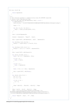 @@ -43,4 +43,67 @@
$password;return
}
+
+////
+// This function produces a crypted string using the APR-MD5 algorithm
+// Source: http://www.php.net/crypt
+ function tep_crypt_apr_md5($password, $salt = ) {null
+ (empty($salt)) {if
+ $salt_string = '0123456789ABCDEFGHIJKLMNOPQRSTUVWXYZabcdefghijklmnopqrstuvwxyz';
+
+ $salt = '';
+
+ ($i = 0; $i < 8; $i++) {for
+ $salt .= $salt_string[rand(0, 61)];
+ }
+ }
+
+ $len = strlen($password);
+
+ $result = $password . '$apr1$' . $salt;
+
+ $bin = pack('H32', md5($password . $salt . $password));
+
+ ($i=$len; $i>0; $i-=16) {for
+ $result .= substr($bin, 0, min(16, $i));
+ }
+
+ ($i=$len; $i>0; $i>>= 1) {for
+ $result .= ($i & 1) ? chr(0) : $password[0];
+ }
+
+ $bin = pack('H32', md5($result));
+
+ ($i=0; $i<1000; $i++) {for
+ $ = ($i & 1) ? $password : $bin;new
+
+ ($i % 3) {if
+ $ .= $salt;new
+ }
+
+ ($i % 7) {if
+ $ .= $password;new
+ }
+
+ $ .= ($i & 1) ? $bin : $password;new
+
+ $bin = pack('H32', md5($ ));new
+ }
+
+ ($i=0; $i<5; $i++) {for
+ $k = $i + 6;
+ $j = $i + 12;
+
+ ($j == 16) {if
+ $j = 5;
+ }
+
+ $tmp = $bin[$i] . $bin[$k] . $bin[$j] . $tmp;
+ }
+
+ $tmp = chr(0) . chr(0) . $bin[11] . $tmp;
+ $tmp = strtr(strrev(substr(base64_encode($tmp), 2)),
'ABCDEFGHIJKLMNOPQRSTUVWXYZabcdefghijklmnopqrstuvwxyz0123456789+/',
'./0123456789ABCDEFGHIJKLMNOPQRSTUVWXYZabcdefghijklmnopqrstuvwxyz');
+
+ '$apr1$' . $salt . '$' . $tmp;return
+ }
?>
catalog/admin/includes/languages/english/administrators.php
 