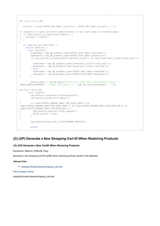 @@ -17,11 +17,21 @@
$action = (isset($HTTP_GET_VARS['action']) ? $HTTP_GET_VARS['action'] : '');
+// prepare to logout an active administrator the login page is accessed againif
+ (tep_session_is_registered('admin')) {if
+ $action = 'logoff';
+ }
+
(tep_not_null($action)) {if
($action) {switch
'process':case
- $username = tep_db_prepare_input($HTTP_POST_VARS['username']);
- $password = tep_db_prepare_input($HTTP_POST_VARS['password']);
+ (tep_session_is_registered('redirect_origin') && isset($redirect_origin['auth_user']))if
{
+ $username = tep_db_prepare_input($redirect_origin['auth_user']);
+ $password = tep_db_prepare_input($redirect_origin['auth_pw']);
+ } {else
+ $username = tep_db_prepare_input($HTTP_POST_VARS['username']);
+ $password = tep_db_prepare_input($HTTP_POST_VARS['password']);
+ }
$check_query = tep_db_query( ."select id, user_name, user_password from "
TABLE_ADMINISTRATORS . . tep_db_input($username) . );" where user_name = '" "'"
@@ -58,6 +68,12 @@
'logoff':case
tep_session_unregister('selected_box');
tep_session_unregister('admin');
+
+ (isset($HTTP_SERVER_VARS['PHP_AUTH_USER']) &&if
!empty($HTTP_SERVER_VARS['PHP_AUTH_USER']) && isset($HTTP_SERVER_VARS['PHP_AUTH_PW']) &&
!empty($HTTP_SERVER_VARS['PHP_AUTH_PW'])) {
+ tep_session_register('auth_ignore');
+ $auth_ignore = ;true
+ }
+
tep_redirect(tep_href_link(FILENAME_DEFAULT));
;break
(C) (UP) Generate a New Shopping Cart ID When Restoring Products
(C) (UP) Generate a New CartID When Restoring Products
Importance: Medium | Difficulty: Easy
Generare a new shopping cart ID (cartID) when restoring products stored in the database.
Affected Files
catalog/includes/classes/shopping_cart.php
View Changes Online
catalog/includes/classes/shopping_cart.php
 