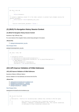 @@ -56,6 +56,9 @@
}
$ ->cleanup();this
+
+// assign a temporary unique ID to the order contents to prevent hack attempts during the
checkout procedure
+ $ ->cartID = $ ->generate_cart_id();this this
}
function reset($reset_database = ) {false
(C) (BUG) Fix Navigation History Session Content
(C) (BUG) Fix Navigation History Session Content
Importance: High | Difficulty: Easy
Fix a rare instance of the navigation history content being damaged in the session.
Affected Files
catalog/includes/application_top.php
View Changes Online
catalog/includes/application_top.php
@@ -306,7 +306,7 @@
}
// navigation history
- (tep_session_is_registered('navigation')) {if
+ (tep_session_is_registered('navigation') && is_object($navigation)) {if
(PHP_VERSION < 4) {if
$broken_navigation = $navigation;
$navigation = navigationHistory;new
(AC) (UP) Improve Validation of E-Mail Addresses
(AC) (UP) Improve Validation of E-Mail Addresses
Importance: Medium | Difficulty: Medium
Improve validation of e-mail addresses and remove the tld.txt file.
Affected Files
catalog/admin/includes/functions/validations.php
catalog/admin/includes/tld.txt --- (deleted)
catalog/includes/functions/validations.php
catalog/includes/tld.txt --- (deleted)
View Changes Online
catalog/admin/includes/functions/validations.php
@@ -21,102 +21,53 @@
//
// Description : function validating email address that conforms to RFC 822 specsfor
//
- // This function is converted from a JavaScript written by
- // Sandeep V. Tamhankar (stamhankar@hotmail.com). The original JavaScript
- // is available at http://javascript.internet.com
 