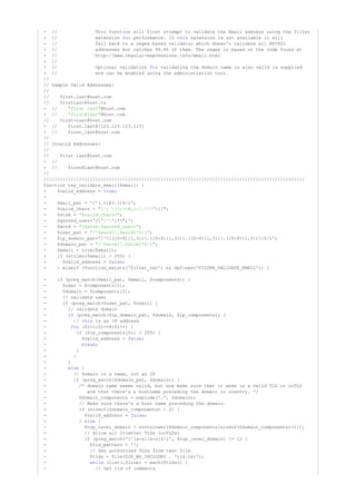 + // This function will first attempt to validate the Email address using the filter
+ // extension performance. If extension is not available it willfor this
+ // fall back to a regex based validator which doesn't validate all RFC822
+ // addresses but catches 99.9% of them. The regex is based on the code found at
+ // http://www.regular-expressions.info/email.html
+ //
+ // Optional validation validating the domain name is also valid is suppliedfor
+ // and can be enabled using the administration tool.
//
// Sample Valid Addresses:
//
// first.last@host.com
// firstlast@host.to
- // @host.com"first last"
- // @host.com"first@last"
// first-last@host.com
- // first.last@[123.123.123.123]
+ // first_last@host.com
//
// Invalid Addresses:
//
// first last@host.com
- //
+ // first@last@host.com
//
////////////////////////////////////////////////////////////////////////////////////////////////
function tep_validate_email($email) {
- $valid_address = ;true
-
- $mail_pat = '/^(.+)@(.+)$/i';
- $valid_chars = []";"[^] ()<>@,;:."
- $atom = ;"$valid_chars+"
- $quoted_user='( ]*")';"[^"
- $word = ;"($atom|$quoted_user)"
- $user_pat = ;"/^$word(.$word)*$/i"
- $ip_domain_pat='/^[([0-9]{1,3}).([0-9]{1,3}).([0-9]{1,3}).([0-9]{1,3})]$/i';
- $domain_pat = ;"/^$atom(.$atom)*$/i"
+ $email = trim($email);
+ (strlen($email) > 255) {if
+ $valid_address = ;false
+ } elseif (function_exists('filter_var') && defined('FILTER_VALIDATE_EMAIL')) {
- (preg_match($mail_pat, $email, $components)) {if
- $user = $components[1];
- $domain = $components[2];
- // validate user
- (preg_match($user_pat, $user)) {if
- // validate domain
- (preg_match($ip_domain_pat, $domain, $ip_components)) {if
- // is an IP addressthis
- ($i=1;$i<=4;$i++) {for
- ($ip_components[$i] > 255) {if
- $valid_address = ;false
- ;break
- }
- }
- }
- {else
- // Domain is a name, not an IP
- (preg_match($domain_pat, $domain)) {if
- /* domain name seems valid, but now make sure that it ends in a valid TLD or ccTLD
- and that there's a hostname preceding the domain or country. */
- $domain_components = explode( , $domain);"."
- // Make sure there's a host name preceding the domain.
- (sizeof($domain_components) < 2) {if
- $valid_address = ;false
- } {else
- $top_level_domain = strtolower($domain_components[sizeof($domain_components)-1]);
- // Allow all 2-letter TLDs (ccTLDs)
- (preg_match('/^[a-z][a-z]$/i', $top_level_domain) != 1) {if
- $tld_pattern = '';
- // Get authorized TLDs from text file
- $tlds = file(DIR_WS_INCLUDES . 'tld.txt');
- (list(,$line) = each($tlds)) {while
- // Get rid of comments
 
