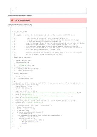 }
?>
catalog/admin/includes/tld.txt --- (deleted)
This file has been deleted.
catalog/includes/functions/validations.php
@@ -21,102 +21,55 @@
//
// Description : function validating email address that conforms to RFC 822 specsfor
//
- // This function is converted from a JavaScript written by
- // Sandeep V. Tamhankar (stamhankar@hotmail.com). The original JavaScript
- // is available at http://javascript.internet.com
+ // This function will first attempt to validate the Email address using the filter
+ // extension performance. If extension is not available it willfor this
+ // fall back to a regex based validator which doesn't validate all RFC822
+ // addresses but catches 99.9% of them. The regex is based on the code found at
+ // http://www.regular-expressions.info/email.html
//
+ // Optional validation validating the domain name is also valid is suppliedfor
+ // and can be enabled using the administration tool.
+ //
// Sample Valid Addresses:
//
// first.last@host.com
// firstlast@host.to
- // @host.com"first last"
- // @host.com"first@last"
// first-last@host.com
- // first.last@[123.123.123.123]
+ // first_last@host.com
//
// Invalid Addresses:
//
// first last@host.com
+ // first@last@host.com
//
- //
////////////////////////////////////////////////////////////////////////////////////////////////
function tep_validate_email($email) {
- $valid_address = ;true
+ $email = trim($email);
- $mail_pat = '/^(.+)@(.+)$/i';
- $valid_chars = []";"[(AC) (UP) Improve Validation of E-Mail Addresses^] ()<>@,;:."
- $atom = ;"$valid_chars+"
- $quoted_user='( ]*")';"[(AC) (UP) Improve Validation of E-Mail Addresses^"
- $word = ;"($atom|$quoted_user)"
- $user_pat = ;"/^$word(.$word)*$/i"
- $ip_domain_pat='/^[([0-9]{1,3}).([0-9]{1,3}).([0-9]{1,3}).([0-9]{1,3})]$/i';
- $domain_pat = ;"/^$atom(.$atom)*$/i"
-
- (preg_match($mail_pat, $email, $components)) {if
- $user = $components[1];
- $domain = $components[2];
- // validate user
- (preg_match($user_pat, $user)) {if
- // validate domain
- (preg_match($ip_domain_pat, $domain, $ip_components)) {if
- // is an IP addressthis
- ($i=1;$i<=4;$i++) {for
- ($ip_components[$i] > 255) {if
- $valid_address = ;false
- ;break
- }
- }
- }
 