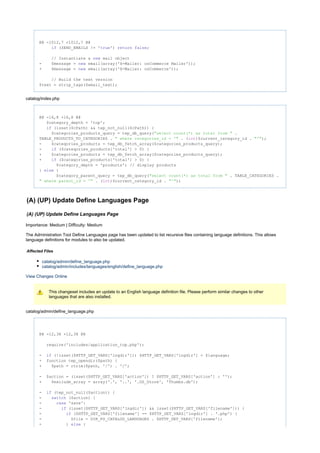 @@ -1012,7 +1012,7 @@
(SEND_EMAILS != ' ') ;if true return false
// Instantiate a mail objectnew
- $message = email(array('X-Mailer: osCommerce Mailer'));new
+ $message = email(array('X-Mailer: osCommerce'));new
// Build the text version
$text = strip_tags($email_text);
catalog/index.php
@@ -16,8 +16,8 @@
$category_depth = 'top';
(isset($cPath) && tep_not_null($cPath)) {if
$categories_products_query = tep_db_query( ."select count(*) as total from "
TABLE_PRODUCTS_TO_CATEGORIES . . ( )$current_category_id . );" where categories_id = '" int "'"
- $cateqories_products = tep_db_fetch_array($categories_products_query);
- ($cateqories_products['total'] > 0) {if
+ $categories_products = tep_db_fetch_array($categories_products_query);
+ ($categories_products['total'] > 0) {if
$category_depth = 'products'; // display products
} {else
$category_parent_query = tep_db_query( . TABLE_CATEGORIES ."select count(*) as total from "
. ( )$current_category_id . );" where parent_id = '" int "'"
(A) (UP) Update Define Languages Page
(A) (UP) Update Define Languages Page
Importance: Medium | Difficulty: Medium
The Administration Tool Define Languages page has been updated to list recursive files containing language definitions. This allows
language definitions for modules to also be updated.
Affected Files
catalog/admin/define_language.php
catalog/admin/includes/languages/english/define_language.php
View Changes Online
This changeset includes an update to an English language definition file. Please perform similar changes to other
languages that are also installed.
catalog/admin/define_language.php
@@ -12,38 +12,38 @@
require('includes/application_top.php');
- (!isset($HTTP_GET_VARS['lngdir'])) $HTTP_GET_VARS['lngdir'] = $language;if
+ function tep_opendir($path) {
+ $path = rtrim($path, '/') . '/';
- $action = (isset($HTTP_GET_VARS['action']) ? $HTTP_GET_VARS['action'] : '');
+ $exclude_array = array('.', '..', '.DS_Store', 'Thumbs.db');
- (tep_not_null($action)) {if
- ($action) {switch
- 'save':case
- (isset($HTTP_GET_VARS['lngdir']) && isset($HTTP_GET_VARS['filename'])) {if
- ($HTTP_GET_VARS['filename'] == $HTTP_GET_VARS['lngdir'] . '.php') {if
- $file = DIR_FS_CATALOG_LANGUAGES . $HTTP_GET_VARS['filename'];
- } {else
 