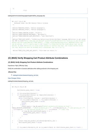 ?>
</tr>
catalog/admin/includes/languages/english/define_language.php
@@ -10,7 +10,13 @@
Released under the GNU General Public License
*/
-define('HEADING_TITLE', 'Define Language');
+define('HEADING_TITLE', 'Define Languages');
+
+define('TABLE_HEADING_FILES', 'Files');
+define('TABLE_HEADING_WRITABLE', 'Writable');
+define('TABLE_HEADING_LAST_MODIFIED', 'Last Modified');
+
+define('TEXT_EDIT_NOTE', '<b>Editing Definitions</b><br><br>Each language definition is set using
the PHP <a href="http: target= >define()</a> function in the following//www.php.net/define" "_blank"
manner:<br><br><nobr>define('TEXT_MAIN', '<span style= >This text"background-color: #FFFF99;"
can be edited. It's really easy to !</span>');</nobr><br><br>The highlighted text can bedo
edited. As definition is using single quotes to contain the text, any single quotes withinthis
the text definition must be escaped with a backslash (eg, It's).');
define('TEXT_FILE_DOES_NOT_EXIST', 'File does not exist.');
(C) (BUG) Verify Shopping Cart Product Attribute Combinations
(C) (BUG) Verify Shopping Cart Product Attribute Combinations
Importance: High | Difficulty: Easy
Verify the combination of product attributes when adding products to the shopping cart.
Affected Files
catalog/includes/classes/shopping_cart.php
View Changes Online
catalog/includes/classes/shopping_cart.php
@@ -90,14 +90,22 @@
$attributes_pass_check = ;true
- (is_array($attributes)) {if
+ (is_array($attributes) && !empty($attributes)) {if
reset($attributes);
(list($option, $value) = each($attributes)) {while
(!is_numeric($option) || !is_numeric($value)) {if
$attributes_pass_check = ;false
;break
+ } {else
+ $check_query = tep_db_query( ."select products_attributes_id from "
TABLE_PRODUCTS_ATTRIBUTES . . ( )$products_id ." where products_id = '" int "' and options_id = '"
. ( )$option . . ( )$value . );int "' and options_values_id = '" int "' limit 1"
+ (tep_db_num_rows($check_query) < 1) {if
+ $attributes_pass_check = ;false
+ ;break
+ }
}
}
+ } elseif (tep_has_product_attributes($products_id)) {
+ $attributes_pass_check = ;false
}
(is_numeric($products_id) && is_numeric($qty) && ($attributes_pass_check == )) {if true
 