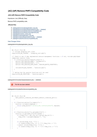 (AC) (UP) Remove PHP3 Compatibility Code
(AC) (UP) Remove PHP3 Compatibility Code
Importance: Low | Difficulty: Easy
Remove PHP3 compatibility code.
Affected Files
catalog/admin/includes/application_top.php
catalog/admin/includes/classes/sessions.php --- (deleted)
catalog/admin/includes/functions/compatibility.php
catalog/admin/includes/functions/general.php
catalog/admin/whos_online.php
catalog/includes/application_top.php
catalog/includes/classes/sessions.php --- (deleted)
catalog/includes/functions/compatibility.php
View Changes Online
catalog/admin/includes/application_top.php
@@ -78,15 +78,6 @@
// include shopping cart class
require(DIR_WS_CLASSES . 'shopping_cart.php');
-// check to see php implemented session management functions - not, include php3/php4if if
compatible session class
- (!function_exists('session_start')) {if
- define('PHP_SESSION_NAME', 'osCAdminID');
- define('PHP_SESSION_PATH', '/');
- define('PHP_SESSION_SAVE_PATH', SESSION_WRITE_DIRECTORY);
-
- include(DIR_WS_CLASSES . 'sessions.php');
- }
-
// define how the session functions will be used
require(DIR_WS_FUNCTIONS . 'sessions.php');
catalog/admin/includes/classes/sessions.php --- (deleted)
This file has been deleted.
catalog/admin/includes/functions/compatibility.php
@@ -54,34 +54,6 @@
date_default_timezone_set(@date_default_timezone_get());
}
- (!function_exists('is_numeric')) {if
- function is_numeric($param) {
- preg_match( , $param);return "/^[0-9]{1,50}.?[0-9]{0,50}$/"
- }
- }
-
- (!function_exists('is_uploaded_file')) {if
- function is_uploaded_file($filename) {
- (!$tmp_file = get_cfg_var('upload_tmp_dir')) {if
- $tmp_file = dirname(tempnam('', ''));
- }
-
- (strchr($tmp_file, '/')) {if
- (substr($tmp_file, -1) != '/') $tmp_file .= '/';if
- } elseif (strchr($tmp_file, '')) {
- (substr($tmp_file, -1) != '') $tmp_file .= '';if
- }
 