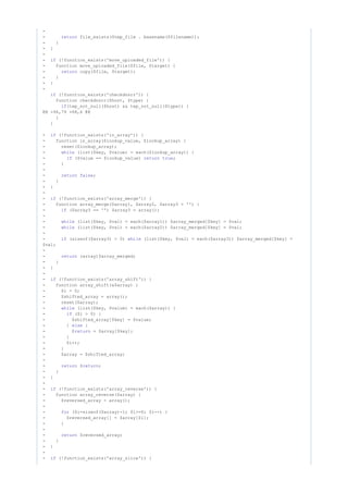 -
- file_exists($tmp_file . basename($filename));return
- }
- }
-
- (!function_exists('move_uploaded_file')) {if
- function move_uploaded_file($file, $target) {
- copy($file, $target);return
- }
- }
-
(!function_exists('checkdnsrr')) {if
function checkdnsrr($host, $type) {
(tep_not_null($host) && tep_not_null($type)) {if
@@ -96,79 +68,6 @@
}
}
- (!function_exists('in_array')) {if
- function in_array($lookup_value, $lookup_array) {
- reset($lookup_array);
- (list($key, $value) = each($lookup_array)) {while
- ($value == $lookup_value) ;if return true
- }
-
- ;return false
- }
- }
-
- (!function_exists('array_merge')) {if
- function array_merge($array1, $array2, $array3 = '') {
- ($array3 == '') $array3 = array();if
-
- (list($key, $val) = each($array1)) $array_merged[$key] = $val;while
- (list($key, $val) = each($array2)) $array_merged[$key] = $val;while
-
- (sizeof($array3) > 0) (list($key, $val) = each($array3)) $array_merged[$key] =if while
$val;
-
- (array)$array_merged;return
- }
- }
-
- (!function_exists('array_shift')) {if
- function array_shift(&$array) {
- $i = 0;
- $shifted_array = array();
- reset($array);
- (list($key, $value) = each($array)) {while
- ($i > 0) {if
- $shifted_array[$key] = $value;
- } {else
- $ = $array[$key];return
- }
- $i++;
- }
- $array = $shifted_array;
-
- $ ;return return
- }
- }
-
- (!function_exists('array_reverse')) {if
- function array_reverse($array) {
- $reversed_array = array();
-
- ($i=sizeof($array)-1; $i>=0; $i--) {for
- $reversed_array[] = $array[$i];
- }
-
- $reversed_array;return
- }
- }
-
- (!function_exists('array_slice')) {if
 