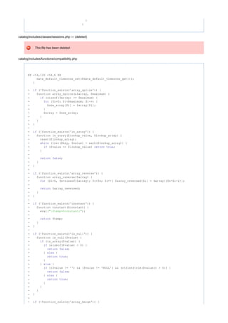 }
}
catalog/includes/classes/sessions.php --- (deleted)
This file has been deleted.
catalog/includes/functions/compatibility.php
@@ -54,120 +54,6 @@
date_default_timezone_set(@date_default_timezone_get());
}
- (!function_exists('array_splice')) {if
- function array_splice(&$array, $maximum) {
- (sizeof($array) >= $maximum) {if
- ($i=0; $i<$maximum; $i++) {for
- $new_array[$i] = $array[$i];
- }
- $array = $new_array;
- }
- }
- }
-
- (!function_exists('in_array')) {if
- function in_array($lookup_value, $lookup_array) {
- reset($lookup_array);
- (list($key, $value) = each($lookup_array)) {while
- ($value == $lookup_value) ;if return true
- }
-
- ;return false
- }
- }
-
- (!function_exists('array_reverse')) {if
- function array_reverse($array) {
- ($i=0, $n=sizeof($array); $i<$n; $i++) $array_reversed[$i] = $array[($n-$i-1)];for
-
- $array_reversed;return
- }
- }
-
- (!function_exists('constant')) {if
- function constant($constant) {
- eval( );"$temp=$constant;"
-
- $temp;return
- }
- }
-
- (!function_exists('is_null')) {if
- function is_null($value) {
- (is_array($value)) {if
- (sizeof($value) > 0) {if
- ;return false
- } {else
- ;return true
- }
- } {else
- (($value != '') && ($value != 'NULL') && (strlen(trim($value)) > 0)) {if
- ;return false
- } {else
- ;return true
- }
- }
- }
- }
-
- (!function_exists('array_merge')) {if
 