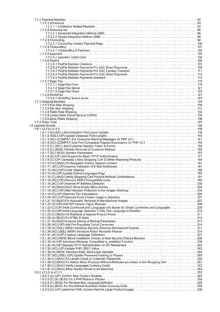 1.7.2 Payment Modules . . . . . . . . . . . . . . . . . . . . . . . . . . . . . . . . . . . . . . . . . . . . . . . . . . . . . . . . . . . . . . . . . . . . . . . . . . . . . . 93
1.7.2.1 2Checkout . . . . . . . . . . . . . . . . . . . . . . . . . . . . . . . . . . . . . . . . . . . . . . . . . . . . . . . . . . . . . . . . . . . . . . . . . . . . . . . 93
1.7.2.1.1 2Checkout Hosted Payment . . . . . . . . . . . . . . . . . . . . . . . . . . . . . . . . . . . . . . . . . . . . . . . . . . . . . . . . . . . . . 93
1.7.2.2 Authorize.net . . . . . . . . . . . . . . . . . . . . . . . . . . . . . . . . . . . . . . . . . . . . . . . . . . . . . . . . . . . . . . . . . . . . . . . . . . . . . 96
1.7.2.2.1 Advanced Integration Method (AIM) . . . . . . . . . . . . . . . . . . . . . . . . . . . . . . . . . . . . . . . . . . . . . . . . . . . . . . . 96
1.7.2.2.2 Simple Integration Method (SIM) . . . . . . . . . . . . . . . . . . . . . . . . . . . . . . . . . . . . . . . . . . . . . . . . . . . . . . . . . 98
1.7.2.3 ChronoPay . . . . . . . . . . . . . . . . . . . . . . . . . . . . . . . . . . . . . . . . . . . . . . . . . . . . . . . . . . . . . . . . . . . . . . . . . . . . . . . 99
1.7.2.3.1 ChronoPay Hosted Payment Page . . . . . . . . . . . . . . . . . . . . . . . . . . . . . . . . . . . . . . . . . . . . . . . . . . . . . . . 100
1.7.2.4 ClickandBuy . . . . . . . . . . . . . . . . . . . . . . . . . . . . . . . . . . . . . . . . . . . . . . . . . . . . . . . . . . . . . . . . . . . . . . . . . . . . . . 101
1.7.2.4.1 ClickandBuy E-Payment . . . . . . . . . . . . . . . . . . . . . . . . . . . . . . . . . . . . . . . . . . . . . . . . . . . . . . . . . . . . . . . . 102
1.7.2.5 ipayment . . . . . . . . . . . . . . . . . . . . . . . . . . . . . . . . . . . . . . . . . . . . . . . . . . . . . . . . . . . . . . . . . . . . . . . . . . . . . . . . . 104
1.7.2.5.1 ipayment Credit Card . . . . . . . . . . . . . . . . . . . . . . . . . . . . . . . . . . . . . . . . . . . . . . . . . . . . . . . . . . . . . . . . . . 104
1.7.2.6 PayPal . . . . . . . . . . . . . . . . . . . . . . . . . . . . . . . . . . . . . . . . . . . . . . . . . . . . . . . . . . . . . . . . . . . . . . . . . . . . . . . . . . 105
1.7.2.6.1 PayPal Express Checkout . . . . . . . . . . . . . . . . . . . . . . . . . . . . . . . . . . . . . . . . . . . . . . . . . . . . . . . . . . . . . . 107
1.7.2.6.2 PayPal Website Payments Pro (UK) Direct Payments . . . . . . . . . . . . . . . . . . . . . . . . . . . . . . . . . . . . . . . . . 109
1.7.2.6.3 PayPal Website Payments Pro (UK) Express Checkout . . . . . . . . . . . . . . . . . . . . . . . . . . . . . . . . . . . . . . . 111
1.7.2.6.4 PayPal Website Payments Pro (US) Direct Payments . . . . . . . . . . . . . . . . . . . . . . . . . . . . . . . . . . . . . . . . . 113
1.7.2.6.5 PayPal Website Payments Standard . . . . . . . . . . . . . . . . . . . . . . . . . . . . . . . . . . . . . . . . . . . . . . . . . . . . . . 114
1.7.2.7 Sage Pay . . . . . . . . . . . . . . . . . . . . . . . . . . . . . . . . . . . . . . . . . . . . . . . . . . . . . . . . . . . . . . . . . . . . . . . . . . . . . . . . 116
1.7.2.7.1 Sage Pay Form . . . . . . . . . . . . . . . . . . . . . . . . . . . . . . . . . . . . . . . . . . . . . . . . . . . . . . . . . . . . . . . . . . . . . . 118
1.7.2.7.2 Sage Pay Server . . . . . . . . . . . . . . . . . . . . . . . . . . . . . . . . . . . . . . . . . . . . . . . . . . . . . . . . . . . . . . . . . . . . . 121
1.7.2.7.3 Sage Pay Direct . . . . . . . . . . . . . . . . . . . . . . . . . . . . . . . . . . . . . . . . . . . . . . . . . . . . . . . . . . . . . . . . . . . . . . 123
1.7.2.8 WorldPay . . . . . . . . . . . . . . . . . . . . . . . . . . . . . . . . . . . . . . . . . . . . . . . . . . . . . . . . . . . . . . . . . . . . . . . . . . . . . . . . 127
1.7.2.8.1 WorldPay Select Junior . . . . . . . . . . . . . . . . . . . . . . . . . . . . . . . . . . . . . . . . . . . . . . . . . . . . . . . . . . . . . . . . 127
1.7.3 Shipping Modules . . . . . . . . . . . . . . . . . . . . . . . . . . . . . . . . . . . . . . . . . . . . . . . . . . . . . . . . . . . . . . . . . . . . . . . . . . . . . . 129
1.7.3.1 Flat Rate Shipping . . . . . . . . . . . . . . . . . . . . . . . . . . . . . . . . . . . . . . . . . . . . . . . . . . . . . . . . . . . . . . . . . . . . . . . . . 130
1.7.3.2 Per Item Shipping . . . . . . . . . . . . . . . . . . . . . . . . . . . . . . . . . . . . . . . . . . . . . . . . . . . . . . . . . . . . . . . . . . . . . . . . . . 131
1.7.3.3 Table Rate Shipping . . . . . . . . . . . . . . . . . . . . . . . . . . . . . . . . . . . . . . . . . . . . . . . . . . . . . . . . . . . . . . . . . . . . . . . . 132
1.7.3.4 United State Parcel Service (USPS) . . . . . . . . . . . . . . . . . . . . . . . . . . . . . . . . . . . . . . . . . . . . . . . . . . . . . . . . . . . 134
1.7.3.5 Zone Rates Shipping . . . . . . . . . . . . . . . . . . . . . . . . . . . . . . . . . . . . . . . . . . . . . . . . . . . . . . . . . . . . . . . . . . . . . . . 136
1.7.4 Order Total . . . . . . . . . . . . . . . . . . . . . . . . . . . . . . . . . . . . . . . . . . . . . . . . . . . . . . . . . . . . . . . . . . . . . . . . . . . . . . . . . . . . 137
1.8 Upgrade Guides . . . . . . . . . . . . . . . . . . . . . . . . . . . . . . . . . . . . . . . . . . . . . . . . . . . . . . . . . . . . . . . . . . . . . . . . . . . . . . . . . . . . . 138
1.8.1 v2.2 to v2.3.0 . . . . . . . . . . . . . . . . . . . . . . . . . . . . . . . . . . . . . . . . . . . . . . . . . . . . . . . . . . . . . . . . . . . . . . . . . . . . . . . . . . 138
1.8.1.1 (A) (SEC) Administration Tool Log-In Update . . . . . . . . . . . . . . . . . . . . . . . . . . . . . . . . . . . . . . . . . . . . . . . . . . . . 139
1.8.1.2 (SQL) (UP) Update Database Field Lengths . . . . . . . . . . . . . . . . . . . . . . . . . . . . . . . . . . . . . . . . . . . . . . . . . . . . . 140
1.8.1.3 (AC) (COMPAT) Fix Timezone Warning Messages for PHP v5.3 . . . . . . . . . . . . . . . . . . . . . . . . . . . . . . . . . . . . . 141
1.8.1.4 (AC) (COMPAT) Use Perl-Compatible Regular Expressions for PHP v5.3 . . . . . . . . . . . . . . . . . . . . . . . . . . . . . . 142
1.8.1.5 (C) (SEC) Add Customer Session Token to Forms . . . . . . . . . . . . . . . . . . . . . . . . . . . . . . . . . . . . . . . . . . . . . . . . 154
1.8.1.6 (C) (BUG) Validate Removal of Customer Address . . . . . . . . . . . . . . . . . . . . . . . . . . . . . . . . . . . . . . . . . . . . . . . . 163
1.8.1.7 (AC) (BUG) Sanitize Parameters . . . . . . . . . . . . . . . . . . . . . . . . . . . . . . . . . . . . . . . . . . . . . . . . . . . . . . . . . . . . . . 163
1.8.1.8 (A) (UP) Add Support for Basic HTTP Authentication . . . . . . . . . . . . . . . . . . . . . . . . . . . . . . . . . . . . . . . . . . . . . . 171
1.8.1.9 (C) (UP) Generate a New Shopping Cart ID When Restoring Products . . . . . . . . . . . . . . . . . . . . . . . . . . . . . . . . 180
1.8.1.10 (C) (BUG) Fix Navigation History Session Content . . . . . . . . . . . . . . . . . . . . . . . . . . . . . . . . . . . . . . . . . . . . . . . 181
1.8.1.11 (AC) (UP) Improve Validation of E-Mail Addresses . . . . . . . . . . . . . . . . . . . . . . . . . . . . . . . . . . . . . . . . . . . . . . . 181
1.8.1.12 (AC) (UP) Code Cleanup . . . . . . . . . . . . . . . . . . . . . . . . . . . . . . . . . . . . . . . . . . . . . . . . . . . . . . . . . . . . . . . . . . . 186
1.8.1.13 (A) (UP) Update Define Languages Page . . . . . . . . . . . . . . . . . . . . . . . . . . . . . . . . . . . . . . . . . . . . . . . . . . . . . . 187
1.8.1.14 (C) (BUG) Verify Shopping Cart Product Attribute Combinations . . . . . . . . . . . . . . . . . . . . . . . . . . . . . . . . . . . . 191
1.8.1.15 (AC) (UP) Remove PHP3 Compatibility Code . . . . . . . . . . . . . . . . . . . . . . . . . . . . . . . . . . . . . . . . . . . . . . . . . . . 192
1.8.1.16 (AC) (UP) Improve IP Address Detection . . . . . . . . . . . . . . . . . . . . . . . . . . . . . . . . . . . . . . . . . . . . . . . . . . . . . . . 200
1.8.1.17 (A) (BUG) Don't Show Empty Menu Entries . . . . . . . . . . . . . . . . . . . . . . . . . . . . . . . . . . . . . . . . . . . . . . . . . . . . . 204
1.8.1.18 (AC) (UP) Add htaccess Protection to the Images Directory . . . . . . . . . . . . . . . . . . . . . . . . . . . . . . . . . . . . . . . . 204
1.8.1.19 (C) (UP) Optimize Tax Calculations . . . . . . . . . . . . . . . . . . . . . . . . . . . . . . . . . . . . . . . . . . . . . . . . . . . . . . . . . . . 204
1.8.1.20 (AC) (UP) Improve Force Cookie Usage in Sessions . . . . . . . . . . . . . . . . . . . . . . . . . . . . . . . . . . . . . . . . . . . . . 207
1.8.1.21 (A) (BUG) Fix Automatic Removal of Manufacturer Images . . . . . . . . . . . . . . . . . . . . . . . . . . . . . . . . . . . . . . . . 207
1.8.1.22 (A) (UP) Add API Version Tag to Modules . . . . . . . . . . . . . . . . . . . . . . . . . . . . . . . . . . . . . . . . . . . . . . . . . . . . . . 208
1.8.1.23 (C) (UP) Hide Currencies and Languages Info Boxes for Single Currencies and Languages . . . . . . . . . . . . . . . 209
1.8.1.24 (A) (UP) Hide Language Selection if Only One Language is Installed . . . . . . . . . . . . . . . . . . . . . . . . . . . . . . . . . 210
1.8.1.25 (C) (BUG) Fix Retrieval of Special Product Prices . . . . . . . . . . . . . . . . . . . . . . . . . . . . . . . . . . . . . . . . . . . . . . . . 211
1.8.1.26 (A) (BUG) Fix HTML E-Mails . . . . . . . . . . . . . . . . . . . . . . . . . . . . . . . . . . . . . . . . . . . . . . . . . . . . . . . . . . . . . . . . 212
1.8.1.27 (A) (BUG) Improve Saving of Module Parameters . . . . . . . . . . . . . . . . . . . . . . . . . . . . . . . . . . . . . . . . . . . . . . . . 213
1.8.1.28 (AC) (UP) Add Pre-Populated List of Currencies . . . . . . . . . . . . . . . . . . . . . . . . . . . . . . . . . . . . . . . . . . . . . . . . . 214
1.8.1.29 (A) (SQL) (NEW) Introduce Security Directory Permissions Feature . . . . . . . . . . . . . . . . . . . . . . . . . . . . . . . . . . 217
1.8.1.30 (AC) (SQL) (NEW) Introduce Action Recorder Feature . . . . . . . . . . . . . . . . . . . . . . . . . . . . . . . . . . . . . . . . . . . . 219
1.8.1.31 (AC) (UP) Cleanup Language Definitions . . . . . . . . . . . . . . . . . . . . . . . . . . . . . . . . . . . . . . . . . . . . . . . . . . . . . . 227
1.8.1.32 (AC) (NEW) Move Installation Checks to New Security Checks Modules . . . . . . . . . . . . . . . . . . . . . . . . . . . . . . 230
1.8.1.33 (A) (UP) Introduce Windows Compatible is_writable() Function . . . . . . . . . . . . . . . . . . . . . . . . . . . . . . . . . . . . . 236
1.8.1.34 (A) (UP) Bypass HTTP Authentication for IIS Webservers . . . . . . . . . . . . . . . . . . . . . . . . . . . . . . . . . . . . . . . . . 242
1.8.1.35 (AC) (UP) Update PHP_SELF Value . . . . . . . . . . . . . . . . . . . . . . . . . . . . . . . . . . . . . . . . . . . . . . . . . . . . . . . . . . 243
1.8.1.36 (A) (NEW) Introduce Easy Store Logo Uploader . . . . . . . . . . . . . . . . . . . . . . . . . . . . . . . . . . . . . . . . . . . . . . . . . 244
1.8.1.37 (AC) (SQL) (UP) Update Password Hashing to Phpass . . . . . . . . . . . . . . . . . . . . . . . . . . . . . . . . . . . . . . . . . . . 245
1.8.1.38 (C) (BUG) Fix Length Check of Customer Passwords . . . . . . . . . . . . . . . . . . . . . . . . . . . . . . . . . . . . . . . . . . . . . 250
1.8.1.39 (C) (BUG) Fix Notice When Products Without Attributes are Added to the Shopping Cart . . . . . . . . . . . . . . . . . 251
1.8.1.40 (C) (BUG) Verify Languages Currency Exists . . . . . . . . . . . . . . . . . . . . . . . . . . . . . . . . . . . . . . . . . . . . . . . . . . . 252
1.8.1.41 (C) (BUG) Allow Quoted Words to be Searched . . . . . . . . . . . . . . . . . . . . . . . . . . . . . . . . . . . . . . . . . . . . . . . . . 252
1.8.2 v2.3.0 to v2.3.1 . . . . . . . . . . . . . . . . . . . . . . . . . . . . . . . . . . . . . . . . . . . . . . . . . . . . . . . . . . . . . . . . . . . . . . . . . . . . . . . . 253
1.8.2.1 (C) (UP) Confirm New Product Reviews . . . . . . . . . . . . . . . . . . . . . . . . . . . . . . . . . . . . . . . . . . . . . . . . . . . . . . . . 253
1.8.2.2 (C) (A) (BUG) Fix a PHP Notice in Phpass . . . . . . . . . . . . . . . . . . . . . . . . . . . . . . . . . . . . . . . . . . . . . . . . . . . . . . 254
1.8.2.3 (C) (BUG) Fix Reviews Box Language Definition . . . . . . . . . . . . . . . . . . . . . . . . . . . . . . . . . . . . . . . . . . . . . . . . . 255
1.8.2.4 (A) (BUG) Fix Pre-Defined Australian Dollar Currency Code . . . . . . . . . . . . . . . . . . . . . . . . . . . . . . . . . . . . . . . . . 256
1.8.2.5 (A) (UP) Label the HTML Content field for Large Product Images . . . . . . . . . . . . . . . . . . . . . . . . . . . . . . . . . . . . . 256
 