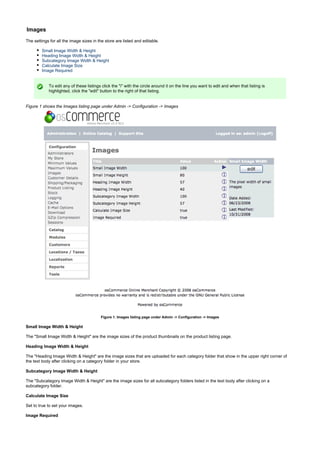 Images
The settings for all the image sizes in the store are listed and editable.
Small Image Width & Height
Heading Image Width & Height
Subcategory Image Width & Height
Calculate Image Size
Image Required
To edit any of these listings click the "i" with the circle around it on the line you want to edit and when that listing is
highlighted, click the "edit" button to the right of that listing.
Figure 1 shows the Images listing page under Admin -> Configuration -> Images
Figure 1. Images listing page under Admin -> Configuration -> Images
Small Image Width & Height
The "Small Image Width & Height" are the image sizes of the product thumbnails on the product listing page.
Heading Image Width & Height
The "Heading Image Width & Height" are the image sizes that are uploaded for each category folder that show in the upper right corner of
the text body after clicking on a category folder in your store.
Subcategory Image Width & Height
The "Subcategory Image Width & Height" are the image sizes for all subcategory folders listed in the text body after clicking on a
subcategory folder.
Calculate Image Size
Set to true to set your images.
Image Required
 