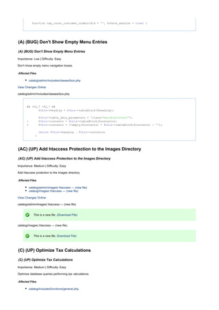 function tep_count_customer_orders($id = '', $check_session = ) {true
(A) (BUG) Don't Show Empty Menu Entries
(A) (BUG) Don't Show Empty Menu Entries
Importance: Low | Difficulty: Easy
Don't show empty menu navigation boxes.
Affected Files
catalog/admin/includes/classes/box.php
View Changes Online
catalog/admin/includes/classes/box.php
@@ -52,7 +52,7 @@
$ ->heading = $ ->tableBlock($heading);this this
$ ->table_data_parameters = 'class= ';this "menuBoxContent"
- $ ->contents = $ ->tableBlock($contents);this this
+ $ ->contents = (!empty($contents) ? $ ->tableBlock($contents) : '');this this
$ ->heading . $ ->contents;return this this
}
(AC) (UP) Add htaccess Protection to the Images Directory
(AC) (UP) Add htaccess Protection to the Images Directory
Importance: Medium | Difficulty: Easy
Add htaccess protection to the images directory.
Affected Files
catalog/admin/images/.htaccess --- (new file)
catalog/images/.htaccess --- (new file)
View Changes Online
catalog/admin/images/.htaccess --- (new file)
This is a new file. (Download File)
catalog/images/.htaccess --- (new file)
This is a new file. Download File)
(C) (UP) Optimize Tax Calculations
(C) (UP) Optimize Tax Calculations
Importance: Medium | Difficulty: Easy
Optimize database queries performing tax calculations.
Affected Files
catalog/includes/functions/general.php
 