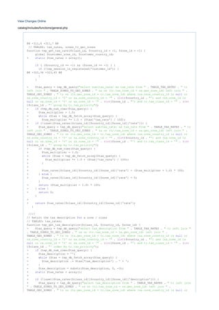 View Changes Online
catalog/includes/functions/general.php
@@ -311,6 +311,7 @@
// TABLES: tax_rates, zones_to_geo_zones
function tep_get_tax_rate($class_id, $country_id = -1, $zone_id = -1) {
global $customer_zone_id, $customer_country_id;
+ $tax_rates = array();static
( ($country_id == -1) && ($zone_id == -1) ) {if
(!tep_session_is_registered('customer_id')) {if
@@ -322,34 +323,45 @@
}
}
- $tax_query = tep_db_query( . TABLE_TAX_RATES ."select sum(tax_rate) as tax_rate from " " tr
. TABLE_ZONES_TO_GEO_ZONES . .left join " " za on (tr.tax_zone_id = za.geo_zone_id) left join "
TABLE_GEO_ZONES . " tz on (tz.geo_zone_id = tr.tax_zone_id) where (za.zone_country_id is ornull
. ( )$country_id .za.zone_country_id = '0' or za.zone_country_id = '" int "') and (za.zone_id is
. ( )$zone_id . . (or za.zone_id = '0' or za.zone_id = '"null int "') and tr.tax_class_id = '" int
)$class_id . );"' group by tr.tax_priority"
- (tep_db_num_rows($tax_query)) {if
- $tax_multiplier = 1.0;
- ($tax = tep_db_fetch_array($tax_query)) {while
- $tax_multiplier *= 1.0 + ($tax['tax_rate'] / 100);
+ (!isset($tax_rates[$class_id][$country_id][$zone_id]['rate'])) {if
+ $tax_query = tep_db_query( . TABLE_TAX_RATES ."select sum(tax_rate) as tax_rate from " " tr
. TABLE_ZONES_TO_GEO_ZONES . .left join " " za on (tr.tax_zone_id = za.geo_zone_id) left join "
TABLE_GEO_ZONES . " tz on (tz.geo_zone_id = tr.tax_zone_id) where (za.zone_country_id is ornull
. ( )$country_id .za.zone_country_id = '0' or za.zone_country_id = '" int "') and (za.zone_id is
. ( )$zone_id . . (or za.zone_id = '0' or za.zone_id = '"null int "') and tr.tax_class_id = '" int
)$class_id . );"' group by tr.tax_priority"
+ (tep_db_num_rows($tax_query)) {if
+ $tax_multiplier = 1.0;
+ ($tax = tep_db_fetch_array($tax_query)) {while
+ $tax_multiplier *= 1.0 + ($tax['tax_rate'] / 100);
+ }
+
+ $tax_rates[$class_id][$country_id][$zone_id]['rate'] = ($tax_multiplier - 1.0) * 100;
+ } {else
+ $tax_rates[$class_id][$country_id][$zone_id]['rate'] = 0;
}
- ($tax_multiplier - 1.0) * 100;return
- } {else
- 0;return
}
+
+ $tax_rates[$class_id][$country_id][$zone_id]['rate'];return
}
////
// Return the tax description a zone / classfor
// TABLES: tax_rates;
function tep_get_tax_description($class_id, $country_id, $zone_id) {
- $tax_query = tep_db_query( . TABLE_TAX_RATES ."select tax_description from " " tr left join "
. TABLE_ZONES_TO_GEO_ZONES . ." za on (tr.tax_zone_id = za.geo_zone_id) left join "
TABLE_GEO_ZONES . " tz on (tz.geo_zone_id = tr.tax_zone_id) where (za.zone_country_id is ornull
. ( )$country_id .za.zone_country_id = '0' or za.zone_country_id = '" int "') and (za.zone_id is
. ( )$zone_id . . (or za.zone_id = '0' or za.zone_id = '"null int "') and tr.tax_class_id = '" int
)$class_id . );"' order by tr.tax_priority"
- (tep_db_num_rows($tax_query)) {if
- $tax_description = '';
- ($tax = tep_db_fetch_array($tax_query)) {while
- $tax_description .= $tax['tax_description'] . ' + ';
- }
- $tax_description = substr($tax_description, 0, -3);
+ $tax_rates = array();static
+
+ (!isset($tax_rates[$class_id][$country_id][$zone_id]['description'])) {if
+ $tax_query = tep_db_query( . TABLE_TAX_RATES ."select tax_description from " " tr left join
. TABLE_ZONES_TO_GEO_ZONES . ." " za on (tr.tax_zone_id = za.geo_zone_id) left join "
TABLE_GEO_ZONES . " tz on (tz.geo_zone_id = tr.tax_zone_id) where (za.zone_country_id is ornull
 